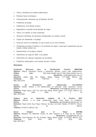  Temor y fantasías por posible malformación.
 Rechazo hacia el embarazo.
 Preocupaciones obsesivas por el bienestar del feto.
 Problemas de pareja.
 Interferencia de la familia externa.
 Dependencia marcada de las familias de origen.
 Temor a no realizar un buen maternaje.
 Asesoría a familiares de pacientes embarazadas con retraso mental.
 Culpas por desatender a la pareja.
 Enojo por asumir el maternaje, el cual a veces se ve como limitante.
 Problemática durante la infancia o con la familia de origen, lo que hace cuestionarse qué tan
buenas madres podrán ser.
 Resentimiento con la figura materna.
 Sentimiento de culpa de “fallar” a los padres.
 Sentimiento de culpa por separarse de los padres.
 Problemas relacionados con el abuso sexual e incesto.
Directorio
Fundación Mexicana para la Planificación Familiar (MEXFAM)
Objetivo: Ofrecer orientación sexual y orientación familiar, cursos para adolescentes.
Página web: http://www.mexfam.org.mx”:http://www.mexfam.org.mx
Correo Electrónico: mexfinfo@mexfam.org.mx
Domicilio: Juárez 208, Col. Tlalpan, Deleg. Tlalpan, C.P.14000, México, D.F
Teléfonos: 5573 7100/7070 y 5655 1265
Fax: 5573 2318
Centro de Orientación para Adolecentes A.C.c(CORA)
Objetivo: Impartir talleres a los adolescentes en particular sobre educación sexual.
Correo Electrónico: anameli@mail.internet.com.mx
Domicilio: Angel Urraza 1122, Col. Del Valle, Deleg. Benito Juárez, C.P. 03100, México, D.F
Teléfonos: 5559 8450, 51 y 53
Fax: 5575 8264
Sistema para el Desarrollo Integral de la Familia (DIF)
Objetivo: Informar a la mujer adolescente sobre como llevar su embarazo.
Correo Electrónico: gemdifui@mail.edomex.gob.mx
Domicilio: Paseo Colón Esq. Paseo Tollocan 3er piso, Col Isidro Fabela, CP.500170, Toluca,
Edo. de México.
Teléfono: 01(7)2173 900 Ext 102
Salud Integral para la Mujer (SIPAM)
Objetivo: Respetar los diferentes puntos de vista respecto a la salud de las mujeres.
Correo Electrónico: sipam@laneta.apc.org
Domicilio: Vista Hermosa 89, Col. Portales, Deleg. Benito Juárez, C.P.03300, México, D.F.
Teléfonos: 5539 8703, 5674 7727, 5532 5763
Fax: 5674 9417
 