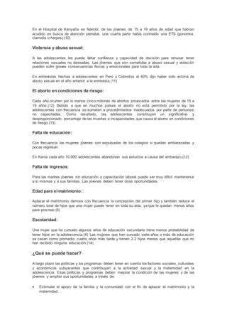 En el Hospital de Kenyatta en Nairobi, de las jóvenes de 15 a 19 años de edad que habían
acudido en busca de atención prenatal, una cuarta parte había contraído una ETS (gonorrea,
clamidia o herpes).(10)
Violencia y abuso sexual:
A las adolescentes les puede faltar confianza y capacidad de decisión para rehusar tener
relaciones sexuales no deseadas. Las jóvenes que son sometidas a abuso sexual y violación
pueden sufrir graves consecuencias físicas y emocionales para toda la vida.
En entrevistas hechas a adolescentes en Perú y Colombia el 60% dijo haber sido victima de
abuso sexual en el año anterior a la entrevista.(11)
El aborto en condiciones de riesgo:
Cada año ocurren por lo menos cinco millones de abortos provocados entre las mujeres de 15 a
19 años.(12) Debido a que en muchos países el aborto no está permitido por la ley, las
adolescentes con frecuencia se someten a procedimientos inadecuados por parte de personas
no capacitadas. Como resultado, las adolescentes constituyen un significativo y
desproporcionado porcentaje de las muertes e incapacidades que causa el aborto en condiciones
de riesgo.(13)
Falta de educación:
Con frecuencia las mujeres jóvenes son expulsadas de los colegios si quedan embarazadas y
pocas regresan.
En Kenia cada año 10.000 adolescentes abandonan sus estudios a causa del embarazo.(12)
Falta de ingresos:
Para las madres jóvenes sin educación o capacitación laboral puede ser muy difícil mantenerse
a sí mismas y a sus familias. Las jóvenes deben tener otras oportunidades.
Edad para el matrimonio:
Aplazar el matrimonio demora con frecuencia la concepción del primer hijo y también reduce el
número total de hijos que una mujer puede tener en toda su vida, ya que le quedan menos años
para procrear.(6)
Escolaridad:
Una mujer que ha cursado algunos años de educación secundaria tiene menos probabilidad de
tener hijos en la adolescencia.(4) Las mujeres que han cursado siete años o más de educación
se casan como promedio cuatro años más tarde y tienen 2.2 hijos menos que aquellas que no
han recibido ninguna educación.(14)
¿Qué se puede hacer?
A largo plazo las políticas y los programas deben tener en cuenta los factores sociales, culturales
y económicos subyacentes que contribuyen a la actividad sexual y la maternidad en la
adolescencia. Esas políticas y programas deben mejorar la condición de las mujeres y de las
jóvenes y ampliar sus oportunidades a través de:
 Estimular el apoyo de la familia y la comunidad con el fin de aplazar el matrimonio y la
maternidad.
 