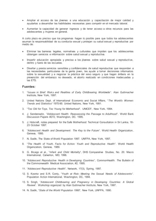  Ampliar el acceso de las jóvenes a una educación y capacitación de mejor calidad y
ayudarlas a desarrollar las habilidades necesarias para competir en el mercado laboral.
 Aumentar la capacidad de generar ingresos y de tener acceso a otros recursos para las
adolescentes y mujeres en general.
A corto plazo es preciso que los programas hagan lo posible para que todos los adolescentes
asuman la responsabilidad de su conducta sexual y protejan su salud sexual y reproductiva por
medio de:
 Eliminar las barreras legales, normativas y culturales que impiden que los adolescentes
obtengan servicios e información sobre salud sexual y reproductiva.
 Impartir educación apropiada y precisa a los jóvenes sobre salud sexual y reproductiva,
dentro y fuera de las escuelas.
 Diseñar y presta servicios sensibles y confidenciales de salud reproductiva que respondan a
las necesidades particulares de la gente joven, les ayude a tomar decisiones informadas
sobre la sexualidad y a negociar la práctica del sexo seguro y que hagan énfasis en la
prevención del embarazo no deseado, el aborto realizado en condiciones inadecuadas y
las ETS.
Fuentes:
1. “Issues in Brief: Risks and Realities of Early Childbearing Worldwide“. Alan Guttmacher
Institute, New York, 1997.
2. United Nations Dept. of International Economic and Social Affairs, “The World’s Women:
Trends and Statistics“ 1970-90. United Nations, New York, 1991.
3. “Too Old for Toys, Too Young for Motherhood“. UNICEF, New York, 1994.
4. J. Senderowitz, “Adolescent Health: Reassessing the Passage to Adulthood“. World Bank
Discussion Papers #272, Washington, DC, 1995.
5. J. Hobcraft, notes prepared for the Safe Motherhood Technical Consultation in Sri Lanka, 18-
23 October 1997.
6. “Adolescent Health and Development: The Key to the Future“. World Health Organization,
Geneva, 1995.
7. N. Sadik, The State of World Population 1997. UNFPA, New York, 1997.
8. “The Health of Youth, Facts for Action: Youth and Reproductive Health“. World Health
Organization, Geneva, 1989.
9. G. Bicego et al., “Infant and Child Mortality“, DHS Comparative Studies, No. 20. Macro
International, Calverton, MD, 1996.
10. “Adolescent Reproductive Health in Developing Countries“, CommonHealth: The Bulletin of
the Commonwealth Medical Association, #2, 1995.
11. “Adolescent Reproductive Health“, Network, 17(3), Spring, 1997.
12. S. Koontz and S.R. Conly, “Youth at Risk: Meeting the Sexual Needs of Adolescents“.
Population Action International, Washington, DC, 1994.
13. S. Singh, “Adolescent Childbearing and Pregnancy in Developing Countries: A Global
Review“. Workshop organized by Alan Guttmacher Institute, New York, 1997.
14. N. Sadik, “State of the World Population 1990“, New York, UNFPA, 1990.
 