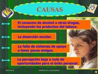 EMBARAZO EN LA ADOLESCENCIA OBSTETRICIA 1º  El consumo de alcohol u otras drogas, incluyendo los productos del tabaco. 2º  La deserción escolar.  4º  La percepción baja o nula de oportunidades para el éxito personal.  3º  La falta de sistemas de apoyo o tener pocos amigos.  CAUSAS 