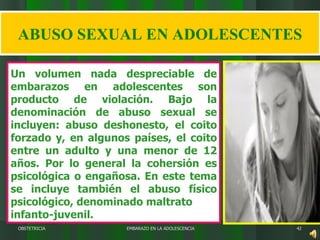 EMBARAZO EN LA ADOLESCENCIA OBSTETRICIA ABUSO SEXUAL EN ADOLESCENTES Un volumen nada despreciable de embarazos en adolescentes son producto de violación. Bajo la denominación de abuso sexual se incluyen: abuso deshonesto, el coito forzado y, en algunos países, el coito entre un adulto y una menor de 12 años. Por lo general la cohersión es psicológica o engañosa. En este tema se incluye también el abuso físico psicológico, denominado maltrato   infanto-juvenil.   