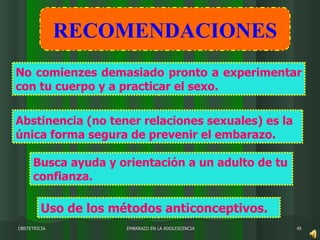 EMBARAZO EN LA ADOLESCENCIA OBSTETRICIA Abstinencia (no tener relaciones sexuales) es la única forma segura de prevenir el embarazo. No comienzes demasiado pronto a experimentar con tu cuerpo y a practicar el sexo.  Busca ayuda y orientación a un adulto de tu confianza. Uso de los métodos anticonceptivos. RECOMENDACIONES 
