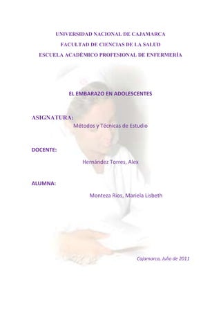 UNIVERSIDAD NACIONAL DE CAJAMARCA<br />FACULTAD DE CIENCIAS DE LA SALUD<br />-493395-7143751143000273050ESCUELA ACADÉMICO PROFESIONAL DE ENFERMERÍA<br />EL EMBARAZO EN ADOLESCENTES <br />ASIGNATURA:<br />Métodos y Técnicas de Estudio<br />DOCENTE:<br />Hernández Torres, Alex <br />ALUMNA:                 <br />     Monteza Rios, Mariela Lisbeth <br />Cajamarca, Julio de 2011<br />INTRODUCCIÓN<br />La elaboración de la presente monografía esta motivado por la inquietud debido al incremento de embarazos en adolescentes a temprana edad.  <br />La adolescencia, es un período de transición, una etapa del ciclo de crecimiento que marca el final de la niñez y anuncia la adultez, dicho término se usa generalmente para referirse a una persona que se encuentra entre los 13 y 19 años de edad.<br />Para muchos jóvenes la adolescencia es un período de incertidumbre e inclusive de desesperación; para otros, es una etapa de amistades internas, de aflojamiento de ligaduras con los padres, y de sueños acerca del futuro.<br />En casa de alguno de los padres y con su novia o novio, buena parte de los chicos y chicas se inicia sexualmente cuando está promediando los 15 años.<br />Sin estadísticas oficiales, el comportamiento de los adolescentes se refleja en los hospitales públicos. Allí se realizan encuestas, las que arrojan como resultado que la edad promedio en que las adolescentes tienen su primera relación sexual es casi a los 16 años; y los chicos un año antes.<br />Pero en la cuestión de la primera vez de los peruanos, los especialistas consultados encuentran una relación entre la edad del debut y el nivel de educación.<br />Por lo ya mencionado entendemos que el embarazo de las adolescentes es producto de una escasa e insuficiente información y educación sexual, por lo tanto es muy importante que el adolescente conozca todo lo relacionado al sexo y los roles, porque es necesario para que éste se pueda adaptar a su ambiente y a los individuos que lo rodean, para que comprenda las responsabilidades y deberes que va a tener, y también para poder desempeñar esa función sexual quot;
aprobada por la sociedadquot;
.<br />OBJETIVO:<br />Conocer todo lo relacionado de los embarazos a tan temprana edad (embarazos adolescentes).<br />OBJETIVOS ESPECIFICOS:<br />Conocer reacciones de las adolescentes frente al embarazo.<br />Determinar los niveles de información sexual de las adolescentes embarazadas.<br />Conocer su actitud hacia las relaciones sexuales en las adolescentes.<br />METODOLOGÍA:<br />En esta monografía se aplicará el siguiente método:<br />Método de síntesis: Este método permite concretizar las ideas de una investigación, en donde se unen las partes más importantes.<br />MARCO TEORICO:<br />CAPITULO I: ADOLESCENCIA<br />Definición<br />La adolescencia es la etapa del desarrollo humano que abarca la transición entre la niñez y la edad adulta.<br />Los cambios corporales que anuncian la llegada de la pubertad, como inusitada estación del cuerpo, y que marcan el inicio de la adolescencia, provocan cierto desconcierto en los púberes y adultos cercanos.<br />Comienza una nueva etapa de aprendizaje y cambios. Consideramos a la adolescencia como una etapa de la vida en sí misma, como la niñez o la edad adulta, y no como un período de transición de un estado a otro, por lo tanto y siguiendo los criterios de la OMS, la consideramos como la etapa que transcurre desde la pubertad hasta los 19 años.<br />La adolescencia es un concepto que además de comprender lo biológico, lo rebasa, y muchas de sus características dependen de factores socio-culturales.<br />La palabra adolescencia proviene de quot;
adolecequot;
 que significa quot;
carencia o falta de madurezquot;
, razón por la cual, no es recomendable un embarazo en esta etapa del crecimiento.<br />La adolescencia es una de las etapas más difíciles para nosotros como seres humanos, ya que es un estado de madurez en donde se busca una madurez, en la que corremos el riesgo de fracasar o cometer errores que dejarán huella en nuestra vida futura.<br />Etapas de la Adolescencia<br />Adolescencia Temprana (10 a 13 años)<br />Biológicamente, es el periodo peripuberal, con grandes cambios corporales y funcionales como la menarca.<br />Psicológicamente el adolescente comienza a perder interés por los padres e inicia amistades básicamente con individuos del mismo sexo.<br />Intelectualmente aumentan sus habilidades cognitivas y sus fantasías; no controla sus impulsos y se plantea metas vocacionales irreales.<br />Personalmente se preocupa mucho por sus cambios corporales con grandes incertidumbres por su apariencia física.<br />Adolescencia media (14 a 16 años)<br />Es la adolescencia propiamente dicha; cuando ha completado prácticamente su crecimiento y desarrollo somático.<br />Psicológicamente es el período de máxima relación con sus pares, compartiendo valores propios y conflictos con sus padres.<br />Para muchos, es la edad promedio de inicio de experiencia y actividad sexual; se sienten invulnerables y asumen conductas omnipotentes casi siempre generadoras de riesgo.<br />Muy preocupados por apariencia física, pretenden poseer un cuerpo más atractivo y se manifiestan fascinados con la moda.<br />Adolescencia tardía (17 a 19 años)<br />Casi no se presentan cambios físicos y aceptan su imagen corporal; se acercan nuevamente a sus padres y sus valores presentan una perspectiva más adulta; adquieren mayor importancia las relaciones íntimas y el grupo de pares va perdiendo jerarquía; desarrollan su propio sistema de valores con metas vocacionales reales.<br />Es importante conocer las características de estas etapas de la adolescencia, por las que todos pasan con sus variaciones individuales y culturales, para interpretar actitudes y comprender a los adolescentes especialmente durante un embarazo sabiendo que: quot;
una adolescente que se embaraza se comportará como corresponde al momento de la vida que está transitando, sin madurar a etapas posteriores por el simple hecho de estar embarazada; son adolescentes embarazadas y no embarazadas muy jóvenesquot;
.<br />Crisis Adolescente.<br />La crisis adolescente es seguida por la crisis de los padres, ya que los cambios en el comportamiento en la adolescencia ponen a prueba los proyectos y deseo depositados en los hijos aún antes de su nacimiento.<br />La crisis de la adolescencia, tiene sentidos diversos en el imaginario colectivo. Tanto la opinión pública como la científica, la describen como un periodo de crisis individual de conflictos y de tensiones, como si atravesarlo significara remitirse, de manera natural y sin remedio, a una etapa negativa y problemática.<br />Desde el punto de vista psicológico y médico, la adolescencia implica un proceso con actos de rebeldía y  contradicciones.<br />Por eso, debemos realizar una especie de duelo por el hijo ideal, una figura que nunca existió ni existirá, resultado del narcisismo y las expectativas de los adultos.    <br /> <br />Para los padres la adolescencia es un nubarrón amenazante (aviso de tempestades en las relaciones familiares)<br /> La crisis de la adolescencia es el resultado de un conflicto interior de un joven que tiene la facultad de pensar y la incapacidad de decidir como un niño. Y muy duros y largos son los primeros años de pubertad, después de los cuales todo parece volver a la normalidad y los padres creen haber recuperado al hijo tranquilo de loa años previos, aunque en realidad ese hijo ya no es aquel niño idealizado.     <br />La sociedad adulta hace responsable a la adolescencia de males diversos y variados y los adolescentes describen con increíble propiedad los trastornos que ocasiona.  Este trastorno viene provocado por las muchas alteraciones que sufren a esa edad: los cambios corporales, la aceptación del nuevo cuerpo, la sexualidad,... todos estos factores provocan perturbaciones más o menos profundas y/o duraderas en el joven. El adolescente, intentando obtener más autonomía y liberarse de la influencia paterna, adopta comportamientos de oposición hacia ellos.<br />Los adolescentes son la victimas principales de los problemas más serios de nuestra sociedad como la violencia, las drogas, el SIDA y las muertes de causas accidentales en el tránsito. Actualmente, este mito alrededor de la adolescencia es puesto en tela de juicio por muchos investigadores y la crisis adolescente no debe ser planteada, necesariamente, como problema ni debilidad, sino como un proceso imprescindible para el surgimiento de la persona adulta. La adolescencia es mal natural, necesaria y pasajera.<br />Ayuda profesional para superar la crisis existencial<br />Primeramente, la sola idea de que el adolescente pueda necesitar una ayuda exterior profesional para salir de esta situación, afecta más a algunos padres, que a los hijos, ya que llegan a sentir que han fracasado en su función paterna. Pero no deben pensar así. Lo que realmente ocurre es que el adolescente necesita hablar con una persona neutra. Y deben tener en cuenta que, en la mayoría de casos, la consulta profesional es tremendamente beneficiosa para el adolescente (y también para los padres)<br />Muchas veces tratar este tema se convierte en un nuevo trauma para el chico. Para tratar que no se siente mal por tener que recurrir a la ayuda profesional y que quiera hacerlo, debemos explicarle que el profesional se trata de una persona neutra, externa a su mundo que podrá ver las cosas en perspectiva y que podrá aportarle ayuda, comprendiendo lo que le ocurre y ayudándole a administrar esta nueva situación. El chico debe confiar en su médico, es lo más importante. <br />Diversos profesionales de salud son competentes para aportar ayuda a un adolescente en apuros: El psiquiatra, médico especializado, es un excelente interlocutor para una depresión o un trastorno de comportamiento. El psicólogo se interesa más por el individuo en su unicidad y originalidad. Éste no intenta encerrar al sujeto en una categoría, sino comprenderlo a través de la exploración y el análisis de su personalidad y sus vivencias: lo que lo debilita, lo atormenta,... <br />Con el fin de escoger al profesional más apropiado, lo mejor es exponerle la situación al médico de cabecera. Éste os aconsejará en la elección que hay que tomar y os dará dirección. También puedes acudir al psicólogo escolar para que os dé nociones del mejor paso a dar.<br />Desarrollo Psicosocial del Adolescente.<br />El término adolescencia se refiere más a los fenómenos culturales y a la forma en que los jóvenes responden a esa cultura y a los cambios que se producen en su cuerpo a esa edad<br />a) Desarrollo del sentido de la identidad (Ericson 1963)<br />b) Identidad de grupo, muy importante para los adolescentes.<br />c) Identidad individual<br />d) Identidad con el rol sexual<br />e) Emotividad.<br />i) Desarrollo cognitivo (Piaget)<br />j) Culmina con la capacidad para el desarrollo abstracto: “periodo de las operaciones formales”.<br />k) Interesados por lo posible, futuro<br />l) Razonamiento científico y lógica formal.<br />m) Desarrollo moral (Kohlberg)<br />n) Sustitución de los valores y moral ajena por los propios<br />o) Entiende el deber y la obligación basada en un conjunto de derechos recíprocos: el concepto de justicia<br />p) Cuestionan los códigos establecidos.<br />q) Desarrollo espiritual<br />r) Unos cuestionan los valores y otros se dejan llevar por ellos con comodidad<br />s) Tienden a mantener sus ideas en privado y se perciben a si mismos como únicos y especiales<br />t) Temen no ser entendidos<br />u) Necesitan apoyo y respeto sin permanente cuestionamiento<br />v) Pueden rechazar las creencias formales<br />w) Les gusta investigar la idea de DIOS y otras religiones.<br />CAPITULO II: EMBARAZO ADOLESCENTE<br /> Definición <br />El embarazo en la adolescencia también le puede encontrar como:<br />Embarazo en la juventud<br />Embarazo precoz<br />Maternidad adolescente.<br />Se lo define como: quot;
el que ocurre dentro de los dos años de edad ginecológica, entendiéndose por tal al tiempo transcurrido desde la menarca, y/o cuando la adolescente es aún dependiente de su núcleo familiar de origenquot;
.<br />El embarazo o parto, es un término que comprende el periodo de gestación reproductivo humano. Éste comienza cuando el espermatozoide de un hombre fecunda el ovulo dela mujer  y éste ovulo fecundado se implanta en la pared del útero.<br />El embarazo en la adolescencia es ya un problema social, económico y de salud pública de considerable magnitud, tanto para los jóvenes como para sus hijos, pareja, familia, ambiente y comunidad que los rodea. Algunas personas denominan el embarazo adolescente como la quot;
sustitución de amor por sexoquot;
.<br />Este problema ha ido mejorando gracias a la introducción de temas de sexualidad en las escuelas, pero no se ha generalizado a todas las instituciones educativas, por tal motivo considero que el número de embarazos no deseados entre adolescentes sigue siendo elevado.<br />Es aquel embarazo que se produce en una mujer adolescente: entre la adolescencia inicial o pubertad comienzo de la edad fértil y el final de la adolescencia. La OMS establece la adolescencia entre los 10 y los 19 años. La mayoría de los embarazos en adolescentes son considerados como embarazos no deseados, provocados por la práctica de relaciones sexuales sin métodos anticonceptivos. <br />La quot;
tasa de fecundidad adolescente (TFA)quot;
 ha ido disminuyendo desde los años 50 pero en forma menos marcada que la quot;
tasa de fecundidad general (TFG)quot;
, condicionando un aumento en el porcentaje de hijos de madres adolescentes sobre el total de nacimientos. En 1958 era del 11,2%; en 1980 del 13,3%; en 1990 del 14,2%; en 1993 del 15%. Este último porcentaje se traduce en 120.000 nacidos vivos de mujeres menores de 20 años.<br />La fecundidad adolescente es más alta en países en desarrollo y entre clases sociales menos favorecidas, haciendo pensar que se trata de un fenómeno transitorio porque, de mejorarse las condiciones, ella podría descender.<br />Para otros investigadores, la disminución de las tasas de fecundidad adolescente está cada vez más lejos, ya que el deterioro de las condiciones socioeconómicas globales hace que se dude sobre la posibilidad de que la mayoría de los países realicen mayores inversiones en sus sistemas educacionales y de salud, para alcanzar la cobertura que el problema demanda.<br />Periodo de riesgo de un embarazo anterior a la unión.<br />Incidencia<br />Causas del embarazo en la adolescencia.<br />Las causas del embarazo adolescente están determinadas básicamente por factores socioculturales y también se cuentan elementos psicológicos. <br />Tipos de causas:<br />Causas estructurales:<br />Condiciones socioeconómicas de marginalidad urbana y rural, tanto de mujeres como de hombres.<br />Situación de conflicto armado, violencia urbana y desplazamiento que contribuye a la mayor vulnerabilidad en salud sexual y reproductiva de  las poblaciones afectadas y presiona formas de relación de las/los adolescentes con los diferentes actores armados que comprometen su sexualidad y reproducción.<br />Situación de exclusión social de las y los adolescentes en relación a los servicios de educación, salud y el empleo; las ofertas institucionales no discriminan de manera positiva a la población adolescente y muchos de ellos y ellas son expulsados de la escuela y presionados a ingresar al mundo laboral por la situación de pobreza.<br />Situaciones y grupos de riesgo: mujeres y hombres en prostitución, prostitución infantil y otras formas de explotación sexual; niñas abandonadas.<br />Causas individuales:<br />Creencias y prácticas asociadas a la maternidad y a la paternidad, a la feminidad y masculinidad como asuntos centrales a los proyectos de vida de los y las adolescentes y únicos destinos de realización personal.<br />Identidades femeninas y masculinas centradas en la búsqueda de reconocimiento, afirmación social y de afectividad por la vía de la maternidad, personalidades dependientes de la aprobación masculina que presiona ejercicios de la sexualidad temprana, el embarazo y la maternidad; déficit en la autoestima y la autonomía femenina, en especial, para negociar medidas de autoprotección en salud sexual; dependencia que tienen las jóvenes de la figura masculina para legitimarse socialmente. La sobre valoración de la maternidad como único referente de construcción de la identidad femenina.<br /> Afán de compartir y de experimentar la sexualidad y el cuerpo, vinculados al reconocimiento por parte del otro y de los grupos de amigos.<br />El método más usado por la madre adolescente antes de su primer embarazo fue el método del ritmo.<br />Ausencia y marginalidad masculina de los servicios y tareas de salud sexual y reproductiva, incluida la información sobre sexualidad, consejerías en salud sexual y servicios de anticoncepción.<br />Las madres adolescentes pasaban solas la mayor parte del tiempo en casa antes del embarazo.<br /> <br />Causas institucionales:<br />Condiciones críticas de la vida en familia: escasa comunicación intergeneracional; figuras significativas adultas ausentes y pobres modelos de imitación o cuestionables desde el punto de vista ético, como referentes de identidad; violencia intrafamiliar contra las niñas y abuso sexual y patrones adultos asociados al madresolterismo<br />Sobre-exigencia en su crecimiento; iniciación temprana a asumir responsabilidades adultas, económicas y de crianza; ausencia de los adultos y pobreza.<br />Marginalidad femenina y masculina de los servicios de salud, la escuela o del colegio y otros servicios sociales.<br />Déficit en los servicios específicos de atención en consejería sobre salud sexual y reproductiva; prevención para la población adolescente incluida la anticoncepción y educación sexual y falta de promoción sobre los derechos sexuales y reproductivos<br />Desconocimiento de los derechos en salud y bajo acceso a los recursos institucionales de justicia y protección.<br />Las madres adolescentes pertenecen a sectores sociales más desprotegidos y, en las circunstancias en que ellas crecen, su adolescencia tiene características particulares.<br />Es habitual que asuman responsabilidades impropias de esta etapa de su vida, reemplazando a sus madres y privadas de actividades propias de su edad, confundiendo su rol dentro del grupo, comportándose como quot;
hija - madrequot;
, cuando deberían asumir su propia identidad superando la confusión en que crecieron.<br />También, en su historia, se encuentran figuras masculinas cambiantes, que no ejercen un rol ordenador ni de afectividad paterna, privándolas de la confianza y seguridad en el sexo opuesto, incluso con el mismo padre biológico.<br />Así, por temor a perder lo que creen tener o en la búsqueda de afecto, se someten a relaciones con parejas que las maltratan.<br />El despertar sexual suele ser precoz y muy importante en sus vidas carentes de otros intereses; con escolaridad pobre; sin proyectos (laborales, de uso del tiempo libre, de estudio); con modelos familiares de iniciación sexual precoz; por estimulación de los medios, inician a muy corta edad sus relaciones sexuales con chicos muy jóvenes, con muy escasa comunicación verbal y predominio del lenguaje corporal. Tienen relaciones sexuales sin protección contra enfermedades de transmisión sexual buscando a través de sus fantasías, el amor que compense sus carencias.<br />Otras causas:<br />Es la práctica de relaciones sexuales de las jóvenes sin métodos anticonceptivos por lo que estos embarazos pueden ser considerados como embarazos no planificados o embarazos no deseados.    <br />Falla en los métodos anticonceptivos y difícil acceso a servicios de anticoncepción.<br />Influencia de los factores económicos, sociales, psicológicos y culturales, incluyendo las políticas y acciones que se encuentran establecidas al respecto. <br />La excesiva información que va a fomentar la liberación sexual y la promiscuidad y por el deficiente manejo de esta información por parte de los medios de comunicación.<br />El desinterés de los padres en lo referente a la vida social de sus hijos fuera del hogar, etc.<br />El período entre 11 y 19 años es de especial importancia y riesgo con respecto al desarrollo psicológico. Esta fase de la vida es caracterizada por un cambio rápido en el comportamiento del individuo y por flexibilidad de la estructura psíquica. Ambos son más pronunciadas que en las fases previas (durante la niñez) o en las fases posteriores (adulto). Esto condiciona a que la población adolescente sea susceptible al inicio precoz de las relaciones sexuales. <br />Los padres de las madres adolescentes reaccionaban mayormente con castigo físico y/o psicológico después de las salidas de las hijas durante la adolescencia; las madres adolescentes se escapaban de su casa ante la negativa de los padres a sus salidas. <br />Las madres adolescentes consideran que su embarazo frustró su desarrollo profesional; el 33% ve con pesimismo su vida futura y el 46% piensa que ellas no lograrán las metas que se habían propuesto en la vida. <br />Dentro de las características de su conducta social tenemos que el 92.6% de las madres adolescentes no pertenecían a ningún grupo juvenil. <br />El 30.6%, 22.3% y 10.7% de las madres adolescentes conocieron al padre de su hijo en la calle, las fiestas y el colegio respectivamente. <br />El 25.6% de las madres adolescentes bebe licor, el 20.7% lo hace con su pareja, y el 21.5% se ha embriagado en la adolescencia. . <br />El presente estudio también encontró que las madres adolescentes cuando estaban en el colegio se escapaban en horas de clase. Esto probablemente implique una característica de la personalidad y del entorno de la adolescente. <br />Mujeres pobres, de bajo nivel educativo y residentes en zonas muy marginadas, incluyendo áreas rurales. Sin embargo, la situación también se presenta en adolescentes pertenecientes a familias con niveles socioeconómicos altos.<br />Complicaciones del embarazo.<br />Embarazo pretérmino.<br />Parto prolongado.<br />Complicaciones intraparto (Sufrimiento fetal, atonía uterina). Desproporción feto-pélvica.<br />Mayor proporción de cesáreas (siendo inversamente proporcional a la edad materna).<br />Recién nacido de bajo peso al nacer.<br />Complicaciones Neonatales.<br />Ictericia neonatal.<br />Sepsis.<br />Malformaciones congénitas (polidactilia, paladar hendido).<br />Síndrome de dificultad respiratoria.<br />Complicaciones Prenatales<br />Anemia.<br />Hipertensión inducida por el embarazo (Preeclampsia).<br />Enfermedades de transmisión sexual.<br />Consecuencias <br /> El embarazo adolescente presenta un problema social debido a que no solo afecta a las personas y familias involucradas sino también a la sociedad en su conjunto. No obstante este fenómeno tiene consecuencias distintas para las madres adolescentes, sus hijos y la sociedad en general. <br /> El matrimonio y la maternidad precoz disminuyen las oportunidades de educación y trabajo futuros de las mujeres jóvenes.<br /> Las mujeres que tuvieron su primer hijo antes de los 18 años alcanzaran una descendencia de 4-8 hijos. <br />En contraste, las mujeres que tuvieron sus hijos a los 23 años de edad, presentan una fecundidad de solo 3-2 hijos.<br />Los hijos de las madres adolescentes, “hacen frente a un riesgo elevado de enfermedad y de muerte, de abandono y de convertirse en niños callejeros y de verse atrapados en un ciclo de pobreza que pasa de una generación a otra”<br />La sociedad se ve afectada si las jóvenes que se embarazan no concluyen su educación, pues su contribución económica al país y a la familia es probablemente menor y la sociedad no se beneficia tanto de la inversión hecha en su educación.<br /> El aumento poblacional, y la posibilidad de que esta madre tenga una familia numerosa lo cual repercutirá en el desarrollo futuro de sus hijos. Las madres adolescentes consideran que su embarazo frustró su desarrollo profesional; el 33% ve con pesimismo su vida futura y el 46% piensa que ellas no lograrán las metas que se habían propuesto en la vida.<br />Las adolescentes tienen quizá menos capacidad de tener hijos saludables y pueden sufrir más traumas durante el parto. Los hijos de las madres adolescentes tienden a tener mala salud pues éstas en su mayoría se hayan menos preparadas para buscar y recibir la atención prenatal adecuada y están menos aptas psicológicamente y materialmente para cuidar a sus hijos. <br />Las madres adolescentes de un nivel bajo van a tener menos acceso a la atención prenatal y van a ver frustradas sus ambiciones futuras y no van a encontrar muchas dificultades para salir de su nivel socioeconómico<br />Cerca del 90% de las madres adolescentes permanecen solteras o son convivientes, no llegando a formalizar su unión a través del matrimonio. <br />Concluimos que el embarazo en la adolescente trae un sin número de efectos adversos tanto a la madre como al niño, entre los que tenemos los riesgos de labor del parto prolongado, disfunción uterina, pelvis contraída y parto por cesárea a causa de la desproporción céfalo-pélvica debido a que el canal del parto es aún inmaduro. <br />Consecuencias de la maternidad y paternidad adolescente<br />A las consecuencias biológicas por condiciones desfavorables, se agregan las psicosociales de la maternidad y paternidad en la segunda década de la vida.<br />Consecuencias Para La Adolescente<br />Es frecuente el abandono de los estudios al confirmarse el embarazo o al momento de criar al hijo, lo que reduce sus futuras chances de lograr buenos empleos y sus posibilidades de realización personal al no cursar carreras de su elección. También le será muy difícil lograr empleos permanentes con beneficios sociales.<br />Las parejas adolescentes se caracterizan por ser de menor duración y más inestables, lo que suele magnificarse por la presencia del hijo, ya que muchas se formalizan forzadamente por esa situación.<br />En estratos sociales de mediano o alto poder adquisitivo, la adolescente embarazada suele ser objeto de discriminación por su grupo de pertenencia. <br />Las adolescentes que son madres tienden a tener un mayor número de hijos con intervalos intergenésicos más cortos, eternizando el círculo de  la pobreza.<br />Consecuencias Para El Hijo De La Madre Adolescente<br />Tienen un mayor riesgo de bajo peso al nacer, dependiendo de las circunstancias en que se haya desarrollado la gestación. También se ha reportado una mayor incidencia de quot;
muerte súbitaquot;
.<br />Tienen un mayor riesgo de sufrir abuso físico, negligencia en sus cuidados, desnutrición  y retardo del desarrollo físico y emocional.<br />Muy pocos acceden a beneficios sociales, especialmente para el cuidado de su salud, por su condición de quot;
extramatrimonialesquot;
 o porque sus padres no tienen trabajo que cuenten con ellos.<br />Consecuencias Para El Padre Adolescente<br />Es frecuente la deserción escolar para absorber la mantención de su familia. También es común que tengan peores trabajos y de menor remuneración que sus padres, sometidos a un stress inadecuado a su edad. En general, todo ello condiciona trastornos emocionales que dificultan el ejercicio de una paternidad feliz.<br />EN EMBARAZOS NO DECEADOS<br />Las mujeres y parejas enfrentan decisiones difíciles como:<br />• Intentar interrumpir el embarazo a través de un aborto inducido, con todos los riesgos y consecuencias que este procedimiento conlleva en sociedades en las que está legalmente restringido.<br />• Continuar con el embarazo no deseado.<br />Cualquiera de estas decisiones tiene consecuencias sobre la salud y la situación social y económica de la mujer, el hijo, su pareja y su familia. Además, también influyen en las condiciones de salud y de desarrollo de las sociedades.<br />Finalmente, los embarazos no deseados tienen consecuencias que van más allá del individuo y afectan a toda la sociedad. <br />Consecuencias del embarazo no deseado sobre la salud.<br />Aborto inducido.<br />Al que las mujeres recurren para tratar de evitar el embarazo no deseado, y que se realiza en condiciones de clandestinidad e inseguridad.  <br />Es una de las consecuencias más graves del embarazo no deseado sobre la salud. <br />En los  Estados Unidos de América (EE.UU.) se sabe que aproximadamente la mitad de los embarazos no deseados terminan en aborto. Algunas estimaciones señalan que en ALC el aborto inducido es el camino elegido en un 17 a 35% de los casos.<br />La interrupción voluntaria del embarazo ha ocurrido en todas las culturas y en todas las épocas, a veces legal y culturalmente aceptado, otras veces rechazado con violencia.<br /> Es un problema complejo que puede abordarse desde la ética y la filosofía, el derecho, la política, la sicología, la sociología, la historia y las ciencias de la salud. Sin embargo, cuando se estudia el aborto inducido desde esta última perspectiva, es imprescindible dejar de lado los profundos conflictos que el tema despierta en individuos, parejas y familias y, en general, en la sociedad, para encararlo como uno de los más importantes problemas de salud pública que enfrentamos en la Región.<br />Actualmente se pretende dar pautas de educación sexual y se busca a nivel nacional llegar a la uniformidad de la educación; pero como ya hemos visto el problema de embarazos en adolescentes no solo es un problema social y educacional, sino también un problema de relación familiar y estructura familiar; por eso sugerimos abordar este problema desde la familia, por ser el eje primordial del desarrollo integral de los jóvenes. <br />Factores pre disponentes en el Embarazo Adolescente<br />1. Menarca Temprana: otorga madurez reproductiva cuando aún no maneja las situaciones de riesgo.<br />2. Inicio Precoz De Relaciones Sexuales: cuando aun no existe la madurez emocional necesaria para implementar una adecuada prevención.<br />3. Familia Disfuncional: uniparentales o con conductas promiscuas, que ponen de manifiesto la necesidad de protección de una familia continente, con buen diálogo padres e hijos. Su ausencia genera carencias afectivas que la joven no sabe resolver, impulsándola a relaciones sexuales que tiene mucho más de sometimiento para recibir afecto, que genuino vínculo de amor.<br />4. Mayor Tolerancia Del Medio A La Maternidad Adolescente y/o Sola.<br />5. Bajo Nivel Educativo: con desinterés general. Cuando hay un proyecto de vida que prioriza alcanzar un determinado nivel educativo y posponer la maternidad para la edad adulta, es más probable que la joven, aún teniendo relaciones sexuales, adopte una prevención efectiva del embarazo.<br />6. Migraciones Recientes: con pérdida del vínculo familiar. Ocurre con el traslado de las jóvenes a las ciudades en busca de trabajo y aún con motivo de estudios superiores.<br />7. Pensamientos Mágico: propios de esta etapa de la vida, que las lleva a creer que no se embarazarán porque no lo desean.<br />8. Fantasías De Esterilidad: comienzan sus relaciones sexuales sin cuidados y, como no se embarazan por casualidad, piensan que son estériles.<br />9. Falta O Distorsión De La Información: es común que entre adolescentes circulen quot;
mitosquot;
 como: sólo se embaraza si tiene orgasmo, o cuando se es más grande, o cuando lo hace con la menstruación, o cuando no hay penetración completa, etc.<br />10. Controversias Entre Su Sistema De Valores Y El De Sus Padres: cuando en la familia hay una severa censura hacia las relaciones sexuales entre adolescentes, muchas veces los jóvenes las tienen por rebeldía y, a la vez, como una forma de negarse a sí mismos que tiene relaciones no implementan medidas anticonceptivas.<br />11. Aumento en número de adolescentes: alcanzando el 50% de la población femenina.<br />12.  Factores socioculturales: la evidencia del cambio de costumbres derivado de una nueva libertad sexual, que se da por igual en los diferentes niveles socioeconómicos.<br /> Factores Determinantes<br />Relaciones Sin Anticoncepción<br />Abuso Sexual. Especialmente en menores de 14 años, el embarazo es la consecuencia del quot;
abuso sexualquot;
, en la mayoría de los casos por su padre biológico.<br /> Violación<br />Cambios Psicosociales del Embarazo en la Adolescentes.<br />Actitudes hacia La Maternidad.<br />En la adolescencia temprana, con menos de 14 años, el impacto del embarazo se suma al del desarrollo puberal. Se exacerban los temores por los dolores del parto; se preocupan más por sus necesidades personales que no piensan en el embarazo como un hecho que las transformará en madres. Si, como muchas veces ocurre, es un embarazo por abuso sexual, la situación se complica mucho más. Se vuelven muy dependientes de su propia madre, sin lugar para una pareja aunque ella exista realmente. No identifican a su hijo como un ser independiente de ellas y no asumen su crianza, la que queda a cargo de los abuelos.<br />En la adolescencia media, entre los 14 y 16 años, como ya tiene establecida la identidad del género, el embarazo se relaciona con la expresión del erotismo, manifestado en la vestimenta que suelen usar, exhibiendo su abdomen gestante en el límite del exhibicionismo. Es muy común que quot;
dramaticenquot;
 la experiencia corporal y emocional, haciéndola sentirse posesiva del feto, utilizado como quot;
poderoso instrumentoquot;
 que le afirme su independencia de los padres. Frecuentemente oscilan entre la euforia y la depresión. Temen los dolores del parto pero también temen por la salud del hijo, adoptando actitudes de autocuidado hacia su salud y la de su hijo. Con buen apoyo familiar y del equipo de salud podrán desempeñar un rol maternal, siendo muy importante para ellas la presencia de un compañero. Si el padre del bebé la abandona, es frecuente que inmediatamente constituya otra pareja aún durante el embarazo.<br />En la adolescencia tardía, luego de los 18 años, es frecuente que el embarazo sea el elemento que faltaba para consolidar su identidad y formalizar una pareja jugando, muchas de ellas, el papel de madre joven.<br />La crianza del hijo por lo general no tiene muchos inconvenientes.<br />En resumen, la actitud de una adolescente embarazada frente a la maternidad y a la crianza de su hijo, estará muy influenciada por la etapa de su vida por la que transita y, si es realmente una adolescente aún, necesitará mucha ayuda del equipo de salud, abordando el tema desde un ángulo interdisciplinario durante todo el proceso, incluso el seguimiento y crianza de su hijo durante sus primeros años de vida.<br /> El Padre Adolescente.<br />Si la adolescente no está preparada para ser madre, menos lo estará el varón para ser padre especialmente porque, en la cultura en que se da la maternidad adolescente, es muy común que el varón se desligue de su papel y las descendencias pasan a ser criadas y orientadas por mujeres.<br />Esta exclusión del varón provoca en él sentimiento de aislamiento, agravados por juicios desvalorizadores por parte de su familia o amistades (quot;
con qué lo vas a mantenerquot;
, quot;
seguro que no es tuyoquot;
, etc.) que precipitarán su aislamiento si es que habían dudas.<br />Al recibir la noticia de su paternidad, el varón se enfrenta a todos sus mandatos personales, sociales y a sus carencias, exacerbándose todo ello por altruismo, lealtad, etc. como también por su dependencia económica y afectiva. Por ello, busca trabajo para mantener su familia, y abandona sus estudios, postergando sus proyectos a largo plazo y confunde los de mediano con los de corto plazo, comenzando a vivir las urgencias. A todo esto se agrega el hecho de que la adolescente embarazada le requiere y demanda su atención, cuando él se encuentra urgido por la necesidad de procuración.<br />En la necesidad de plantearse una independencia frente a su pareja y la familia de ésta, siente que se desdibuja su rol, responsabilizándolo de la situación, objetando su capacidad de quot;
ser padrequot;
.<br />Se enfrenta a carencias por su baja capacitación a esa edad y escolaridad muchas veces insuficiente para acceder a trabajos de buena calidad y bien remunerados. Ello lo obliga a ser quot;
adoptadoquot;
 como un miembro más (hijo) de su familia política, o ser reubicado en su propia familia como hijo - padre.<br />Esta situación de indefensión hace confusa la relación con su pareja, por su propia confusión, lo que le genera angustia. Por ello es que el equipo de salud deberá trabajar con el padre adolescente, estimulando su compromiso con la situación, o bien posibilitando una separación que no parezca quot;
huidaquot;
.<br />Riesgo del Embarazo  y el Parto durante la Adolescencia<br />Riesgos <br /> Se da porque la adolescente está todavía en desarrollo y crecimiento, es importante saber que la pelvis todavía está creciendo y lo hace a una velocidad menor que la estatura y requiere mayor tiempo para alcanzar la madurez, o sea que sigue creciendo lenta y continuamente aun después de la menarquía, cuando hay una desaceleración del crecimiento de talla , asimismo el canal del parto no tiene el tamaño definitivo, puesto que es menor en los tres primeros años después de la menarquía que es en la etapa adulta, por lo que las madres adolescentes presentan desventajas biológicas y tienen más problemas en los partos.<br />Se observa que el riesgo de presentar complicaciones está en relación con la edad materna, siendo mayor si la edad de la mujer embarazada es menor de 15 años (en la adolescencia temprana). <br />Pueden atentar contra la salud, tanto de ella como de su hijo. Este hecho puede agravarse, si además de la corta edad, la madre no esta dentro de la protección de matrimonio, por lo que la coloca dentro de una situación social de rechazo.<br />Riesgos biológicos<br />Complicaciones obstétricas.<br />Se da en las embarazadas menores de 15 años. Este se relaciona con la pobreza, mala alimentación y mala salud antes del embarazo, aunado a un inadecuado control prenatal, y no directamente con la edad materna.<br />Deficiente atención medica durante el embarazo, toxemias del embarazo y del parto prematuro.<br />Anemia.<br />Desproporción cefalopelvica.<br />Distocias mecánicas.<br />Parto prolongado y difícil.<br />Muerte.<br />Hemorragia <br /> Hipertensión inducida por la gestación <br />Infección producto de un embarazo<br /> Aborto practicado en malas condiciones <br />Dificultades en el parto.<br />Presión arterial alta.<br />Durante siglos la presión arterial alta durante el embarazo (pre eclampsia) ha sido una de las causas de muerte de la madre, el feto o el recién nacido. Cuando viene acompañada de convulsiones ya se está en presencia de la eclampsia; en que el feto queda privado de oxígeno y la placenta se puede dañar o se separa. <br />Normalmente, la presión sanguínea de la mujer baja un poco a mitad del embarazo; en parte, por el aumento del volumen de sangre, y en parte, debido al relajamiento de los vasos sanguíneos. Con la eclampsia, la presión sanguínea no baja en esa época, y por el contario, aumenta en las últimas semanas.<br />Las mujeres que corren mayor riesgo de padecerla son: primerizas menores de 20 años, o mayores de 35; mujeres que padecen de hipertensión crónica; o que han padecido de ella en un embarazo anterior que no fuera el primero; con diabetes; o en un embarazo múltiple. <br />Embarazo extrauterino. <br />Cuando surge un dolor abdominal severo repentino, puede ser síntoma de la ruptura de la trompa de Falopio, si se tiene un embarazo ectópico o fuera del útero en esa zona del cuerpo. Este embarazo no llega a su fin y puede ser peligroso y fatal sin atención médica inmediata. <br />Entre las mujeres que corren riesgo de padecerlo, aunque se desconocen sus causas, están aquellas que: usan un dispositivo intrauterino como contraceptivo; han tenido un embarazo previo en las trompas; padecen de adhesiones a consecuencia de cirugía abdominal previa; embarazo por fertilización in vitro; tienen historia de endometritis<br />Diabetes gestacional (GDM). <br />Definida como una intolerancia a la glucosa durante esa etapa. Las madres que la padecen corren un alto riesgo de hipertensión, pre eclampsia, infecciones del tracto urinario, futura diabetes y parto por cesárea. <br />Para una maternidad saludable <br />Lo primero es estar conscientes de que cualquier embarazo puede complicarse, y conocer los signos de peligro que se presentan durante éste, el parto y después del parto. También hay que reconocer que hay grupos de mujeres con mayores riesgos de problemas en el embarazo, como las adolescentes o mujeres de edad avanzada o con muchos hijos, o en situaciones de pobreza, sin acceso a los servicios de salud o información adecuada. <br />Se recomienda acudir al servicio de salud para la atención prenatal desde el primer signo de embarazo, acudir al centro de salud u hospital más cercano al primer signo de alarma o peligro durante el embarazo, parto o después del parto; mantener buenas medidas de higiene durante y después del parto; tomar suplemento de hierro durante el embarazo; planificar su familia e iniciar un método anticonceptivo seguro, si quiere evitar el embarazo.<br />A nivel mundial, el embarazo es la principal causa de la muerte entre las mujeres de 15 a 18 años. <br />Factores de riesgo en adolescentes embarazadas menores de 14 años.<br />Cada minuto muere en el mundo una mujer a consecuencia de complicaciones en el embarazo, 300 conciben sin haberlo deseado o planeado y 200 adquieren alguna enfermedad transmitida sexualmente.     <br />Por esto, uno de los retos de la Organización Panamericana de Salud (OPS) ha sido quot;
procurar una maternidad saludable''. La organización está tratando de promocionar esta campaña a nivel de gobiernos, escuelas, educadores, organizaciones de desarrollo, medios de comunicaciones y de individuos. <br />Según la OMS, la mortalidad materna se define quot;
como la muerte de una mujer durante el embarazo o 42 días después de éste''. Cada año alrededor de 585,000 mujeres en el mundo, mueren como consecuencia de complicaciones del embarazo. <br />En los países en vías de desarrollo mueren 480 madres por cada 100,000 bebés nacidos vivos y en los desarrollados, 27. <br />Según indica el OPS, las fallecidas pueden ser: una madre adolescente, sola, lejos de la ayuda profesional; una mujer que llegó al hospital con hemorragia y muy tarde para salvar su vida; una mujer que, en su desesperación, recurrió al aborto para terminar con un embarazo no deseado; una mujer con varios hijos que no asistió a la atención prenatal a tiempo para identificar y prevenir complicaciones.<br /> Signos de alarma que pueden avisar para buscar ayuda: <br />Antes de las 20 semanas de gestación: Presión arterial por encima de las cifras habituales; sangramiento vaginal; dolor de cabeza persistente. <br />Después de las 20 semanas de gestación: Convulsiones; hinchazón de piernas o pies o ambas; sangramiento vaginal; dolor abdominal intenso; dolor de cabeza persistente; infección de las vías urinarias; temperatura elevada; salida de líquidos o ruptura de la fuente. Estos síntomas pueden avisar de diferentes problemas. <br />Riesgo Psicosociales para los Padres Adolescentes y sus Hijos.<br />Factores de riesgo para el adolescente.<br />Los efectos sociales por el hecho de tener un hijo durante la adolescencia son negativos para la madre, puesto que el embarazo y la crianza del niño, independientemente del estado marital, interrumpen oportunidades educacionales que se reflejan en el momento de obtener mejores trabajos, salarios mas altos, etc.   <br />Tener que asumir la crianza de un niño durante la adolescencia afecta el desarrollo personal  de las jóvenes.<br />Cambian totalmente las expectativas y la vida de las adolescentes; ya no podrán seguir compartiendo con su grupo de compañeros y amigos, dejan de crecer con su grupo, con lo cual pierden una importante fuente de satisfacción social y psicológica y un elemento de apoyo afectivo para el logro de confianza en si misma, de autoestima y d identidad personal.   <br />Generalmente tienen que interrumpir sus estudios, lo cual limita sus posibilidades de alcanzar buenos niveles profesionales y laborales. Las madres adolescentes tienen alto riesgo de sufrir desventajas económicas y sociales, de permanecer en la pobreza, sin completar su escolaridad, de tener matrimonios inestables y problemas en la crianza de los hijos.<br />Hay una pérdida de autonomía que obliga a los jóvenes a buscar la ayuda de los padres cuando ya creían que iniciaban su camino a la independencia. Esta situación puede prolongarse por muchos años y en algunos casos indefinidamente. <br />Un grupo importante de ellas continúa sufriendo el rechazo que comenzó durante el embarazo. La joven madre recibe desprecio, violencia y discriminación de parte de su grupo familiar y de la sociedad.   <br />Los matrimonios precoces no representan la alternativa ideal. Las relaciones de pareja generalmente son poco estables y muy conflictivas. Un alto porcentaje de ellos termina en divorcio poco tiempo después. Hay una demora o cese de su desarrollo personal y en el largo de su madurez psicosocial.     <br />Todos esos conflictos y sentimientos de insatisfacción generan gran dificultad en la adolescente para asumir su rol de madre. Son emocionalmente inmaduras y no tienen la paciencia necesaria ni la tolerancia para proveer de todo lo que necesita un niño pequeño. Puede haber rechazo del bebe o aceptación aparente sin asumir la responsabilidad completa.   <br />En conclusión se trata del llamado síndrome del fracaso de la adolescente embarazada coma la denominan los especialistas.    <br />Factores de riesgo para el niño.<br />      Los problemas de salud también pueden afectar a los bebés de madres        adolescentes. Tales complicaciones incluyen una mayor incidencia de peso bajo al nacer (que a su vez puede conducir a problemas neurológicos, retraso, otros problemas de salud, e incluso la muerte), nacimiento prematuro, muerte fetal y mortalidad perinatal. Pero al mismo tiempo se ha determinado que algunas de estas complicaciones no están directamente relacionadas con la edad sino con un cuidado y una nutrición prenatal inadecuados.   <br />También las tasas de morbilidad son más altas, así como la permanencia en terapia intensiva es más prolongada y costosa, hay mayor incidencia de rehospitalizaciones, problemas de desarrollo y conducta.   <br />Hay mayor riesgo de maltrato, abandono físico y emocional y repercusiones en el desarrollo psicólogo-emocional.  <br />Múltiples factores de riesgo afectan negativamente al futuro del niño, entre ellos el bajo status socio-económico y l bajo nivel educacional de la madre, los cuales ejercen efectos adversos en las oportunidades para el óptimo crecimiento y desarrollo.   <br />Los padres adolescentes no s encuentran en condiciones de proveer fuentes emocionales, económicas y educacionales, así como un ambiente social educado para su hijo.   <br />También se puede decir que como situación socioeconómica es poco favorable, la buena salud del niño puede estar en peligro ya que sus padres adolescentes no se encuentran lo suficientemente maduros como para proveer fuentes emocionales, económicas y educacionales, así como un ambiente social adecuado para su desarrollo optimo. En consecuencia, puede ser que los riesgos sociales y psicológicos negativos del embarazo en adolescentes aún pueden ser mayores que los biológicos. <br />Factores de riesgos para la familia.<br />Los padres adolescentes que reciben el apoyo de sus padres y continúan viviendo con ellos, pueden hacerse cargo de su hijo con la ayuda de sus familiares, pero se observa un desequilibrio psicológico  y económico de la familia  protectora.<br />Factores de riesgos para la comunidad.<br />El grupo de madres adolescentes y sus hijos constituyen una población demandante de servicios y de ayuda, poco o nada productiva, que representa una carga para la sociedad desde el punto de vista económico y social. Estas familias pueden necesitar asistencia pública por largo tiempo.<br />Constituyen una creciente población de alto riesgo proclive a presentar desajustes  emocionales y psicosociales.<br />CAPITULO III: CASO CLÍNICO<br /> Seguimiento del Embarazo en una Adolescente hasta el Alumbramiento.<br />PRIMER TRIMESTRE<br /> Trastornos Digestivos<br />En 1/3 de las gestantes adolescentes se presentan vómitos, proporción bastante semejante a la población de adultas. En algunas circunstancias pueden colaborar otros factores como la gestación no deseada. Un trabajo nigeriano al respecto informa que los vómitos se ocurrieron en el 83,3% de controladas y el 86% de no controladas.<br /> Metrorragias<br />Ocurre en un 16,9% de las adolescentes y en un 5,7% de las adultas.<br /> Abortos Espontáneos<br />Leroy y Brams detectaron un 28,2% de abortos espontáneos en las adolescentes.<br /> Embarazos Extrauterinos<br />Según Aumerman ocurren en el 0,5% de las gestantes embarazadas y en el 1,5% de las adultas.<br />SEGUNDO Y TERCER TRIMESTRE<br /> Anemia<br />Especialmente en sectores de bajo nivel social y cultural. El déficit nutricional condiciona la anemia ferropénica, problema que comenzó a ser estudiado por Wallace en 1965. Tejerizo encuentra un 16,99% de anemias en las adolescentes gestantes y un 3,97% en las adultas. En el Hospital Universitario Clínico de Salamanca se encontró un 53,8% de anemias ferropénicas en adolescentes. En un estudio sobre 340 adolescentes embarazadas, se encontró 13,5% de anemias en las controladas y 68% en las no controladas. Son varios los autores (Berardi, García Hernández entre otros) que relacionan francamente la anemia ferropénica con la influencia del factor socioeconómico.<br /> Infecciones Urinarias<br />Hay discrepancias respecto de si es o no más frecuente esta complicación en la adolescente embarazada. Al parecer habría un discreto aumento de la frecuencia entre las de 14 años pudiendo alcanzar, para algunos autores, un 23,1%.<br /> Amenaza De Parto Pretérmino<br />Afecta aproximadamente al 11,42% de las gestantes embarazadas y, para algunos autores, no es diferente al porcentaje de las mujeres adultas. No obstante, la adolescencia en sí, es un factor de riesgo para esta complicación.<br /> Hipertensión Arterial Gravídica<br />Complicación que se presenta entre le 13 y 20% de las adolescentes gestantes, posiblemente es mayor el porcentaje entre las gestantes menores de 15 años, notándose una sensible disminución en la frecuencia de la eclampsia (0,10 a 0,58%), dependiendo en gran medida de la procedencia de la gestante, su nivel social y de la realización de los controles prenatales. En algunos países del 3er mundo puede alcanzar un 18,2% de preeclampsias y un 5% de eclampsias. Para algunos autores, esta incidencia es doble entre las primigrávidas entre 12 y 16 años.<br /> Mortalidad Fetal <br />No parece haber diferencias significativas entre las adolescentes y las adultas.<br /> Parto Prematuro<br />Es más frecuente en las adolescentes, con una media de menos una semana respecto de las adultas, cubriendo todas sus necesidades (nutritivas, médicas, sociales, psicológicas). En el Hospital Universitario Clínico de Salamanca, la incidencia del parto pretérmino alcanza el 9%.<br /> Crecimiento Intrauterino Retardado<br />Quizás por inmadurez biológica materna, y el riesgo aumenta por condiciones socioeconómicas adversas (malnutrición) o por alguna complicación médica (toxemia). El bajo peso al nacer se asocia al aumento de la morbilidad perinatal e infantil y al deterioro del desarrollo físico y mental posterior del niño.<br /> Presentaciones Fetales Distócicas<br />Las presentaciones de nalgas afecta del 1,9% al 10% de las adolescentes. Para algunos autores, al 3%.<br /> Desproporciones Cefalopélvicas<br />Es muy frecuente en adolescentes que inician su embarazo antes de que su pelvis alcance la configuración y tamaño propios de la madurez.<br /> Tipo De Parto<br />En algunas publicaciones se informa una mayor frecuencia de extracciones fetales vaginales instrumentales y no tanta cesárea. En el Hospital Universitario Clínico de Salamanca, la prevalencia de cesáreas en adolescentes es del 18,9%, mientras que en nuestro servicio del Hospital Dr. José Ramón Vidal de Corrientes Arg., la prevalencia del parto por cesárea es sensiblemente mayor.<br /> Alumbramiento<br />Se comunica una frecuencia del 5,5% de hemorragias del alumbramiento en adolescentes, frente a un 4,8% en las mujeres entre 20 y 24 años. Por lo tanto, la hemorragia del alumbramiento no es específica del parto de la adolescente.<br />Otras Complicaciones<br />La prevalencia del test de Sullivan y la curva de glucemia positiva es posible que ocurra en un 38,4% de las adolescentes gestantes.<br />CAPITULO IV: CUIDADOS DE ENFERMERÍA<br /> Recién Nacido de Madre Adolescente.<br />A. PESO<br />No existen diferencias significativas con relación a las mujeres adultas, aunque parece existir entre las menores de 15 años, debiendo diferenciarse claramente los nacimientos pretérmino de los retardos del crecimiento fetal, con definidas repercusiones sobre la morbimortalidad perinatal. Entre la menores de 17 años hay mayor frecuencia de bajos pesos, con una prevalencia cercana al 14% de RN con menos de 2500 g.<br />B. INTERNACION EN NEONATOLOGIA<br />Los hijos de adolescentes registran una mayor frecuencia de ingresos a Neonatología sin diferencias entre las edad de las adolescentes.<br />C. MALFORMACIONES<br />Se informa mayor incidencia entre hijos de adolescentes menores de 15 años (20%) respecto de las de mayor edad (4%), siendo los defectos de cierre del tubo neural las malformaciones más frecuentes, y con un número importante de retrasos mentales de por vida.<br />D. MORTALIDAD PERINATAL<br />Su índice es elevado entre las adolescentes, disminuyendo con la edad (39,4% hasta los 16 años y 30,7% entre las mayores de 19 años).<br />Pronostico<br />MATERNO<br />Condicionado por factores físicos, sociales y psicológicos. El corto intervalo intergenésico es frecuente con sus consecuencias psicofísicas y sociales. El 50 a 70% abandonan las escuelas durante el embarazo y el 50% no la retoman más y si lo hacen, no completan su formación. Sólo un 2% continúan estudios universitarios.<br />  FETAL<br />Entre un 5 y 9% de los hijos de adolescentes, son abandonados al nacer.<br /> Prevención.<br /> PRIMARIA<br />A realizarse antes de la actividad sexual.<br /> SECUNDARIA<br />Dirigida a adolescentes en actividad sexual que no desean embarazos.<br /> TERCIARIA<br />Dirigida a adolescentes embarazadas, para buen control de la gestación en lo médico, en lo fisiológico y en lo alimenticio, en busca de disminuir las complicaciones.<br /> Atención Integral de La Adolescente.<br /> EL ENFOQUE DE RIESGO<br />Estrategia que tiene en cuenta: factores protectores y factores de riesgo psicosociales para implementar una intervención adecuada y oportuna para evitar un daño.<br />a. Factores protectores: son recursos personales o sociales que atenúan o neutralizan el impacto de un daño. Para un adolescente, una familia continente (aunque uniparental), una diálogo fluido con adulto referente, un rendimiento escolar satisfactorio y un grupo de pares con conductas adecuadas, son factores protectores.<br />b. Factores de riesgo: son características o cualidades de una persona o comunidad unidas a una mayor probabilidad de sufrir daño en salud.<br />Hay algunos que son más frecuentes e importantes y que deben ser buscados en la entrevista pudiendo ser divididos en psicosociales y biológicos, aunque siempre se asocian.<br />El enfoque de riesgo se caracteriza por ser:<br />1. Anticipatorio: permitiendo aplicar medidas preventivas.<br />2. Integral: abarcando los aspectos biológicos, psicológicos y sociales del individuo.<br />El enfoque de riesgo en la adolescente es muy importante ya que los comportamientos ante la morbimortalidad predominante en la adolescencia comparten la toma de riesgo y hay que investigarlos sistemáticamente, por lo que requiere de un equipo interdisciplinario<br />CONCLUSIONES <br />El embarazo en las adolescentes se ha convertido en seria preocupación para varios sectores sociales desde hacen ya unos 30 años. Para la salud, por la mayor incidencia de resultados desfavorables o por las implicancias del aborto. En lo psicosocial, por las consecuencias adversas que el hecho tiene sobre la adolescente y sus familiares.<br />Cuando la adolescente se embaraza inicia un complejo proceso de toma de decisiones y, hasta decidirse por uno, aparece siempre el aborto a veces como un supuesto más teórico que real.<br />El embarazo en adolescentes hoy en día es un problema de salud pública, no solo asociado a los trastornos orgánicos propios de la juventud materna, sino porque están implicados factores socio-culturales  y económicos que comprometen el binomio madre e hijo.<br />Como la adolescencia es una etapa en la cual ocurren un conjunto de cambios fisiológicos, sociales y emocionales; dependiendo de la dad de la adolescente y del tiempo que ha transcurrido  entre su desarrollo y el embarazo puede haber mas o menos complicaciones; si la adolescente tiene menos d 15 años se ha observado mayor riesgo de aborto, parto pretérmino o parto por cesárea por inmadurez fisiológica.<br />Si es mayor de 15 años, la embarazada tiene el mismo riesgo que una paciente adulta, excepto si esta mal alimentada, o se encuentra en situación de abandono por parte de su pareja o familia, por otro lado s posible  que la adolescente  no este preparada para asumir emocionalmente el compromiso de un bebé o  necesite mayor apoyo.     <br />En vista de esto es necesario crear programas para fomentar la información y los servicios requeridos a los jóvenes para concientizarlos y lograr una sexualidad responsable. Asimismo, es necesario crear centros de apoyo  para las adolescentes embarazadas, tanto desde el punto de vista medico como emocional.<br />   <br /> RECOMENDACIONES.<br />Desarrollar políticas tendientes a resolver el problema de la vivienda. Evitar las viviendas inadecuadas que favorecen el hacinamiento, la promiscuidad y el incesto.<br />Estimular a las madres adolescentes al control del crecimiento de su hijo, tanto desde el punto de vista pediátrico, como por los servicios especializados en actividades psicosociales.  <br />Dar apoyo integral al adolescente, darle un espacio en la sociedad, valorizarlo, elevar su autoestima.  <br />Fomentar la comunicación entre padres e hijos especialmente sobre sexualidad.<br />Concientizar a los dirigentes comunales sobre las necesidades de los adolescentes, especialmente en lo que se refiere a salud sexual y reproductiva.  <br />Capacitar a los padres, maestros y profesores de la comunidad en educación para la vida sexual. <br />Desarrollar programas de educación sexual y educación para la vida familiar, que incluyan orientación para la toma de decisiones, manejo d los sentimientos, temores y la autoestima. Alentar la postergación de la actividad sexual, hasta que los adolescentes tengan madurez cognoscitiva y emocional para manejar en una forma adulta todas las implicaciones de una relación sexual.   <br />Dar apoyo y preparación a los adolescentes para identificar y resistir las presiones sociales y grupales que favorecen las relaciones sexuales tempranas.<br />Promover el concepto de que todo niño que viene al mundo tiene el derecho a nacer deseado y protegido.<br />Motivar a los adolescentes a evitar el embarazo y a utilizar los servicios de planificación familiar, para obtener información técnica confiable.<br />Promover la idea de que ambos progenitores tienen el deber de dar amor y protección a los hijos.<br />Indicar al adolescente los factores de riesgo por involucrarse en una actividad sexual precoz.<br />Desarrollar cursos, talleres, etc. , para los jóvenes en donde se discutan temas relacionados con el uso responsable de la sexualidad, autoestima, toma de decisiones. <br />Aquí la prevención secundaria se trata de disminuir la posibilidad de que el embarazo se agrave o se complique, para ello se controla, se disminuyen o compensan los factores d riesgo que existen durante y después del embarazo.<br />Considerar el embarazo de las adolescentes como de alto riesgo y dar atención obstétrica y pediátrica especializada.<br />Estimular una nutrición adecuada.<br />Dar apoyo psicológico y orientación a la adolescente, a su pareja, y a su familia.<br />Estimular la preparación para la maternidad.<br />BIBLOGRAFIA<br />Dr. Valdés, s. (2002). Embarazo en la Adolescencia. Incidencia, riesgos y complicaciones. Rev. Cubana Obstet Ginecol. Cuba. 28(2):84-88.<br />