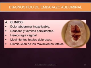 DIAGNOSTICO DE EMBARAZO ABDOMINAL



A.   CLINICO:
    Dolor abdominal inexplicable.
    Nauseas y vómitos persistentes.
    Hemorragia vaginal.
    Movimientos fetales dolorosos.
    Disminución de los movimientos fetales.




                      Dr.Frank Xavier Bermudez Sanchez   10
 