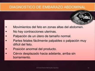 DIAGNOSTICO DE EMBARAZO ABDOMINAL




    Movimientos del feto en zonas altas del abdomen.
    No hay contracciones uterinas.
    Palpación de un útero de tamaño normal.
    Partes fetales fácilmente palpables o palpación muy
     difícil del feto.
    Posición anormal del producto.
    Cérvix desplazado hacia adelante, arriba sin
     borramiento.


                     Dr.Frank Xavier Bermudez Sanchez      11
 