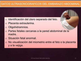 DATOS ULTRASONOGRAFICOS DEL EMBARAZO ABDOMINAL




  o Identificación del útero separado del feto.
  o Placenta extrauterina.
  o Oligohidramnios.
  o Partes fetales cercanas a la pared abdominal de la
    madre.
  o Situación fetal anormal.
  o No visualización del miometrio entre el feto o la placenta
    y a la vejiga.



                       Dr.Frank Xavier Bermudez Sanchez      13
 