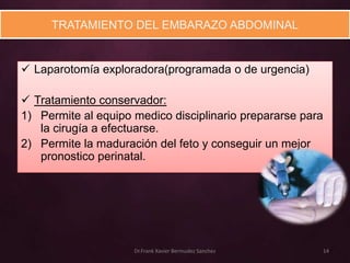 TRATAMIENTO DEL EMBARAZO ABDOMINAL


 Laparotomía exploradora(programada o de urgencia)

 Tratamiento conservador:
1) Permite al equipo medico disciplinario prepararse para
   la cirugía a efectuarse.
2) Permite la maduración del feto y conseguir un mejor
   pronostico perinatal.




                     Dr.Frank Xavier Bermudez Sanchez   14
 