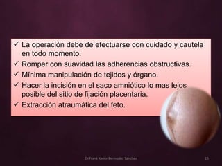  La operación debe de efectuarse con cuidado y cautela
  en todo momento.
 Romper con suavidad las adherencias obstructivas.
 Mínima manipulación de tejidos y órgano.
 Hacer la incisión en el saco amniótico lo mas lejos
  posible del sitio de fijación placentaria.
 Extracción atraumática del feto.




                    Dr.Frank Xavier Bermudez Sanchez      15
 