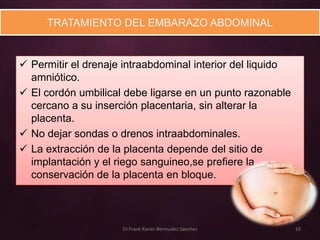 TRATAMIENTO DEL EMBARAZO ABDOMINAL


 Permitir el drenaje intraabdominal interior del liquido
  amniótico.
 El cordón umbilical debe ligarse en un punto razonable
  cercano a su inserción placentaria, sin alterar la
  placenta.
 No dejar sondas o drenos intraabdominales.
 La extracción de la placenta depende del sitio de
  implantación y el riego sanguineo,se prefiere la
  conservación de la placenta en bloque.



                     Dr.Frank Xavier Bermudez Sanchez       16
 