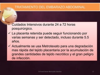 TRATAMIENTO DEL EMBARAZO ABDOMINAL




 Cuidados Intensivos durante 24 a 72 horas
  posquirúrgico.
 La placenta retenida puede seguir funcionando por
  varias semanas y ser detectado, incluso durante 5.5
  años.
 Actualmente se usa Metrotexato para una degradación
  mas rápida del tejido placentaria por la acumulación de
  grandes cantidades de tejido necrótico y el gran peligro
  de infección.


                    Dr.Frank Xavier Bermudez Sanchez     17
 