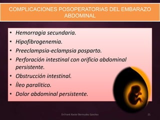 COMPLICACIONES POSOPERATORIAS DEL EMBARAZO
                ABDOMINAL


• Hemorragia secundaria.
• Hipofibrogenemia.
• Preeclampsia-eclampsia posparto.
• Perforación intestinal con orificio abdominal
  persistente.
• Obstrucción intestinal.
• Íleo paralitico.
• Dolor abdominal persistente.


                    Dr.Frank Xavier Bermudez Sanchez   21
 