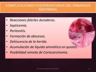 COMPLICACIONES POSOPERATORIAS DEL EMBARAZO
                ABDOMINAL


•   Reacciones febriles duraderas.
•   Septicemia.
•   Peritonitis.
•   Formación de abscesos.
•   Dehiscencia de la herida.
•   Acumulación de liquido amniótico en quistes.
•   Posibilidad remota de Coriocarcinoma.



                     Dr.Frank Xavier Bermudez Sanchez   22
 