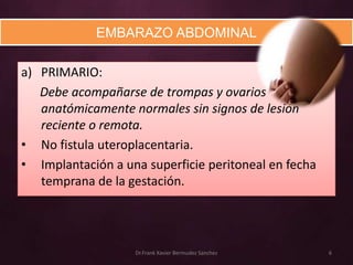 EMBARAZO ABDOMINAL

a) PRIMARIO:
   Debe acompañarse de trompas y ovarios
   anatómicamente normales sin signos de lesión
   reciente o remota.
• No fistula uteroplacentaria.
• Implantación a una superficie peritoneal en fecha
   temprana de la gestación.




                   Dr.Frank Xavier Bermudez Sanchez   6
 