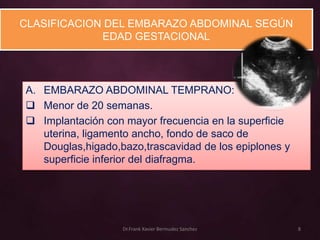 CLASIFICACION DEL EMBARAZO ABDOMINAL SEGÚN
             EDAD GESTACIONAL




A. EMBARAZO ABDOMINAL TEMPRANO:
 Menor de 20 semanas.
 Implantación con mayor frecuencia en la superficie
   uterina, ligamento ancho, fondo de saco de
   Douglas,higado,bazo,trascavidad de los epiplones y
   superficie inferior del diafragma.




                   Dr.Frank Xavier Bermudez Sanchez     8
 