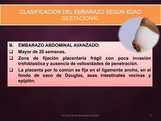 CLASIFICACION DEL EMBARAZO SEGÚN EDAD
                  GESTACIONAL



B.   EMBARAZO ABDOMINAL AVANZADO:
    Mayor de 20 semanas.
    Zona de fijación placentaria frágil con poca invasión
     trofoblastica y ausencia de vellosidades de penetración.
    La placenta por lo común se fija en el ligamento ancho, en el
     fondo de saco de Douglas, asas intestinales vecinas y
     epiplón.




                         Dr.Frank Xavier Bermudez Sanchez        9
 