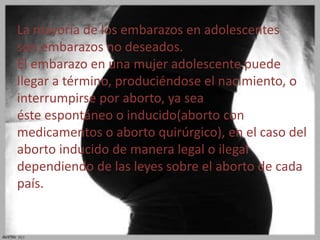La mayoría de los embarazos en adolescentes 
son embarazos no deseados. 
El embarazo en una mujer adolescente puede 
llegar a término, produciéndose el nacimiento, o 
interrumpirse por aborto, ya sea 
éste espontáneo o inducido(aborto con 
medicamentos o aborto quirúrgico), en el caso del 
aborto inducido de manera legal o ilegal 
dependiendo de las leyes sobre el aborto de cada 
país. 
 