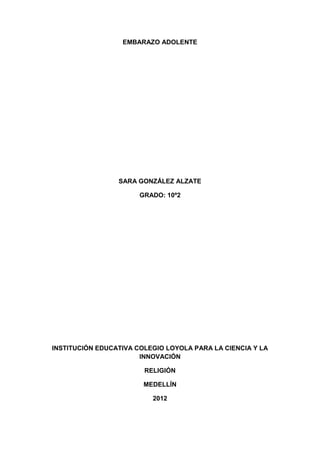 EMBARAZO ADOLENTE




                 SARA GONZÁLEZ ALZATE

                       GRADO: 10º2




INSTITUCIÓN EDUCATIVA COLEGIO LOYOLA PARA LA CIENCIA Y LA
                       INNOVACIÓN

                        RELIGIÓN

                        MEDELLÍN

                          2012
 