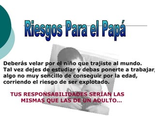 Deberás velar por el niño que trajiste al mundo.
Tal vez dejes de estudiar y debas ponerte a trabajar,
algo no muy sencillo de conseguir por la edad,
corriendo el riesgo de ser explotado.
TUS RESPONSABILIDADES SERÍAN LAS
MISMAS QUE LAS DE UN ADULTO…
 
