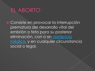    Consiste en provocar la interrupción
    prematura del desarrollo vital del
    embrión o feto para su posterior
    eliminación, con o sin asistencia
    médica, y en cualquier circunstancia
    social o legal.
 