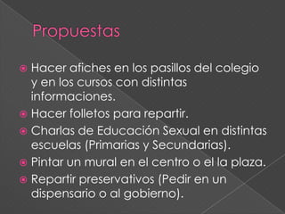  Hacer afiches en los pasillos del colegio
  y en los cursos con distintas
  informaciones.
 Hacer folletos para repartir.
 Charlas de Educación Sexual en distintas
  escuelas (Primarias y Secundarias).
 Pintar un mural en el centro o el la plaza.
 Repartir preservativos (Pedir en un
  dispensario o al gobierno).
 