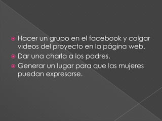  Hacer un grupo en el facebook y colgar
  videos del proyecto en la página web.
 Dar una charla a los padres.
 Generar un lugar para que las mujeres
  puedan expresarse.
 