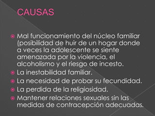  Mal funcionamiento del núcleo familiar
  (posibilidad de huir de un hogar donde
  a veces la adolescente se siente
  amenazada por la violencia, el
  alcoholismo y el riesgo de incesto.
 La inestabilidad familiar.
 La necesidad de probar su fecundidad.
 La perdida de la religiosidad.
 Mantener relaciones sexuales sin las
  medidas de contracepción adecuadas.
 