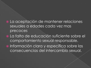  La aceptación de mantener relaciones
  sexuales a edades cada vez mas
  precoces
 La falta de educación suficiente sobre el
  comportamiento sexual responsable.
 Información clara y especifica sobre las
  consecuencias del intercambio sexual.
 