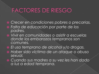    Crecer en condiciones pobres o precarias.
   Falta de educación por parte de los
    padres.
   Vivir en comunidades o asistir a escuelas
    donde los embarazos tempranos son
    comunes.
   El uso temprano de alcohol y/o drogas.
   Haber sido víctima de un ataque o abuso
    sexual.
   Cuando sus madres a su vez les han dado
    a luz a edad temprana.
 