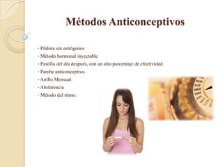 Métodos Anticonceptivos

•   Píldora sin estrógenos
•   Método hormonal inyectable
•   Pastilla del día después, con un alto porcentaje de efectividad.
•   Parche anticonceptivo.
• Anillo   Mensual.
• Abstinencia
•   Método del ritmo.
 