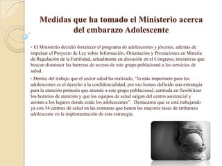 Medidas que ha tomado el Ministerio acerca
            del embarazo Adolescente
• El Ministerio decidió fortalecer el programa de adolescentes y jóvenes, además de
impulsar el Proyecto de Ley sobre Información, Orientación y Prestaciones en Materia
de Regulación de la Fertilidad, actualmente en discusión en el Congreso, iniciativas que
buscan disminuir las barreras de acceso de este grupo poblacional a los servicios de
salud.
• Dentro del trabajo que el sector salud ha realizado, “lo más importante para los
adolescentes es el derecho a la confidencialidad, por eso hemos definido una estrategia
para la atención primaria que atiende a este grupo poblacional, centrada en flexibilizar
los horarios de atención y que los equipos de salud salgan del centro asistencial y
asistan a los lugares donde están los adolescentes”. Destacaron que se está trabajando
ya con 54 centros de salud en las comunas que tienen las mayores tasas de embarazo
adolescente en la implementación de esta estrategia.
 