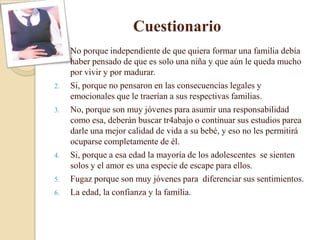 Cuestionario
1.   No porque independiente de que quiera formar una familia debía
     haber pensado de que es solo una niña y que aún le queda mucho
     por vivir y por madurar.
2.   Si, porque no pensaron en las consecuencias legales y
     emocionales que le traerían a sus respectivas familias.
3.   No, porque son muy jóvenes para asumir una responsabilidad
     como esa, deberán buscar tr4abajo o continuar sus estudios parea
     darle una mejor calidad de vida a su bebé, y eso no les permitirá
     ocuparse completamente de él.
4.   Si, porque a esa edad la mayoría de los adolescentes se sienten
     solos y el amor es una especie de escape para ellos.
5.   Fugaz porque son muy jóvenes para diferenciar sus sentimientos.
6.   La edad, la confianza y la familia.
 