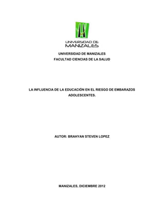 UNIVERSIDAD DE MANIZALES
FACULTAD CIENCIAS DE LA SALUD
LA INFLUENCIA DE LA EDUCACIÓN EN EL RIESGO DE EMBARAZOS
ADOLESCENTES.
AUTOR: BRAHYAN STEVEN LOPEZ
MANIZALES, DICIEMBRE 2012
 