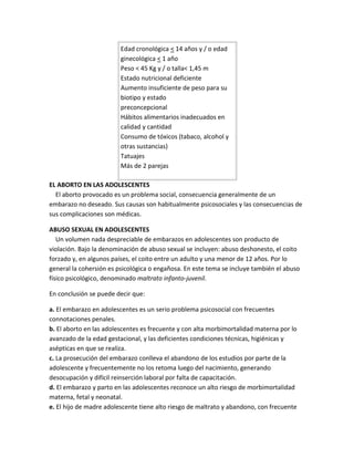 Edad cronológica < 14 años y / o edad
ginecológica < 1 año
Peso < 45 Kg y / o talla< 1,45 m
Estado nutricional deficiente
Aumento insuficiente de peso para su
biotipo y estado
preconcepcional
Hábitos alimentarios inadecuados en
calidad y cantidad
Consumo de tóxicos (tabaco, alcohol y
otras sustancias)
Tatuajes
Más de 2 parejas
EL ABORTO EN LAS ADOLESCENTES
El aborto provocado es un problema social, consecuencia generalmente de un
embarazo no deseado. Sus causas son habitualmente psicosociales y las consecuencias de
sus complicaciones son médicas.
ABUSO SEXUAL EN ADOLESCENTES
Un volumen nada despreciable de embarazos en adolescentes son producto de
violación. Bajo la denominación de abuso sexual se incluyen: abuso deshonesto, el coito
forzado y, en algunos países, el coito entre un adulto y una menor de 12 años. Por lo
general la cohersión es psicológica o engañosa. En este tema se incluye también el abuso
físico psicológico, denominado maltrato infanto-juvenil.
En conclusión se puede decir que:
a. El embarazo en adolescentes es un serio problema psicosocial con frecuentes
connotaciones penales.
b. El aborto en las adolescentes es frecuente y con alta morbimortalidad materna por lo
avanzado de la edad gestacional, y las deficientes condiciones técnicas, higiénicas y
asépticas en que se realiza.
c. La prosecución del embarazo conlleva el abandono de los estudios por parte de la
adolescente y frecuentemente no los retoma luego del nacimiento, generando
desocupación y difícil reinserción laboral por falta de capacitación.
d. El embarazo y parto en las adolescentes reconoce un alto riesgo de morbimortalidad
materna, fetal y neonatal.
e. El hijo de madre adolescente tiene alto riesgo de maltrato y abandono, con frecuente
 