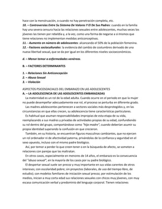 hace con la menstruación, o cuando no hay penetración completa, etc.
10. – Controversias Entre Su Sistema De Valores Y El De Sus Padres: cuando en la familia
hay una severa censura hacia las relaciones sexuales entre adolescentes, muchas veces los
jóvenes las tienen por rebeldía y, a la vez, como una forma de negarse a sí mismos que
tiene relaciones no implementan medidas anticonceptivas.
11. - Aumento en número de adolescentes: alcanzando el 50% de la población femenina.
12. - Factores socioculturales: la evidencia del cambio de costumbres derivado de una
nueva libertad sexual, que se da por igual en los diferentes niveles socioeconómicos.
d. – Menor temor a enfermedades venéreas.
B. – FACTORES DETERMINANTES
1. – Relaciones Sin Anticoncepción
2. – Abuso Sexual
3. – Violación
ASPECTOS PSICOSOACIALES DEL EMBARAZO EN LAS ADOLESCENTES
A. – LA ADOLESCENCIA DE LAS ADOLESCENTES EMBARAZADAS
La maternidad es un rol de la edad adulta. Cuando ocurre en el periodo en que la mujer
no puede desempeñar adecuadamente ese rol, el proceso se perturba en diferente grado.
Las madres adolescentes pertenecen a sectores sociales más desprotegidos y, en las
circunstancias en que ellas crecen, su adolescencia tiene características particulares.
Es habitual que asuman responsabilidades impropias de esta etapa de su vida,
reemplazando a sus madres y privadas de actividades propias de su edad, confundiendo
su rol dentro del grupo, comportándose como "hija-madre", cuando deberían asumir su
propia identidad superando la confusión en que crecieron.
También, en su historia, se encuentran figuras masculinas cambiantes, que no ejercen
un rol ordenador ni de afectividad paterna, privándolas de la confianza y seguridad en el
sexo opuesto, incluso con el mismo padre biológico.
Así, por temor a perder lo que creen tener o en la búsqueda de afecto, se someten a
relaciones con parejas que las maltratan.
En otros casos, especialmente en menores de 14 años, el embarazo es la consecuencia
del "abuso sexual", en la mayoría de los casos por su padre biológico.
El despertar sexual suele ser precoz y muy importante en sus vidas carentes de otros
intereses; con escolaridad pobre; sin proyectos (laborales, de uso del tiempo libre, de
estudio); con modelos familiares de iniciación sexual precoz; por estimulación de los
medios, inician a muy corta edad sus relaciones sexuales con chicos muy jóvenes, con muy
escasa comunicación verbal y predominio del lenguaje corporal. Tienen relaciones
 