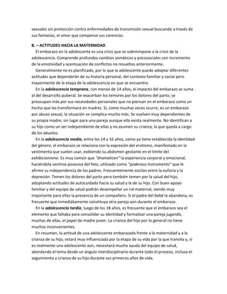 sexuales sin protección contra enfermedades de transmisión sexual buscando a través de
sus fantasías, el amor que compense sus carencias.
B. – ACTITUDES HACIA LA MATERNIDAD
El embarazo en la adolescente es una crisis que se sobreimpone a la crisis de la
adolescencia. Comprende profundos cambios somáticos y psicosociales con incremento
de la emotividad y acentuación de conflictos no resueltos anteriormente.
Generalmente no es planificado, por lo que la adolescente puede adoptar diferentes
actitudes que dependerán de su historia personal, del contexto familiar y social pero
mayormente de la etapa de la adolescencia en que se encuentre.
En la adolescencia temprana, con menos de 14 años, el impacto del embarazo se suma
al del desarrollo puberal. Se exacerban los temores por los dolores del parto; se
preocupan más por sus necesidades personales que no piensan en el embarazo como un
hecho que las transformará en madres. Si, como muchas veces ocurre, es un embarazo
por abuso sexual, la situación se complica mucho más. Se vuelven muy dependientes de
su propia madre, sin lugar para una pareja aunque ella exista realmente. No identifican a
su hijo como un ser independiente de ellas y no asumen su crianza, la que queda a cargo
de los abuelos.
En la adolescencia media, entre los 14 y 16 años, como ya tiene establecida la identidad
del género, el embarazo se relaciona con la expresión del erotismo, manifestado en la
vestimenta que suelen usar, exibiendo su abdomen gestante en el límite del
exhibicionismo. Es muy común que "dramaticen" la experiencia corporal y emocional,
haciéndola sentirse posesiva del feto, utilizado como "poderoso instrumento" que le
afirme su independencia de los padres. Frecuentemente oscilan entre la euforia y la
depresión. Temen los dolores del parto pero también temen por la salud del hijo,
adoptando actitudes de autocuidado hacia su salud y la de su hijo. Con buen apoyo
familiar y del equipo de salud podrán desempeñar un rol maternal, siendo muy
importante para ellas la presencia de un compañero. Si el padre del bebé la abandona, es
frecuente que inmediátamente constituya otra pareja aún durante el embarazo.
En la adolescencia tardía, luego de los 18 años, es frecuente que el embarazo sea el
elemento que faltaba para consolidar su identidad y formalizar una pareja jugando,
muchas de ellas, el papel de madre joven. La crianza del hijo por lo general no tiene
muchos inconvenientes.
En resumen, la actitud de una adolescente embarazada frente a la maternidad y a la
crianza de su hijo, estará muy influenciada por la etapa de su vida por la que transita y, si
es realmente una adolescente aún, necesitará mucha ayuda del equipo de salud,
abordando el tema desde un ángulo interdisciplinario durante todo el proceso, incluso el
seguimiento y crianza de su hijo durante sus primeros años de vida.
 