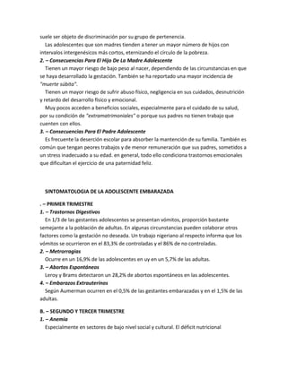 suele ser objeto de discriminación por su grupo de pertenencia.
Las adolescentes que son madres tienden a tener un mayor número de hijos con
intervalos intergenésicos más cortos, eternizando el círculo de la pobreza.
2. – Consecuencias Para El Hijo De La Madre Adolescente
Tienen un mayor riesgo de bajo peso al nacer, dependiendo de las circunstancias en que
se haya desarrollado la gestación. También se ha reportado una mayor incidencia de
"muerte súbita".
Tienen un mayor riesgo de sufrir abuso físico, negligencia en sus cuidados, desnutrición
y retardo del desarrollo físico y emocional.
Muy pocos acceden a beneficios sociales, especialmente para el cuidado de su salud,
por su condición de "extramatrimoniales" o porque sus padres no tienen trabajo que
cuenten con ellos.
3. – Consecuencias Para El Padre Adolescente
Es frecuente la deserción escolar para absorber la mantención de su familia. También es
común que tengan peores trabajos y de menor remuneración que sus padres, sometidos a
un stress inadecuado a su edad. en general, todo ello condiciona trastornos emocionales
que dificultan el ejercicio de una paternidad feliz.
SINTOMATOLOGIA DE LA ADOLESCENTE EMBARAZADA
. – PRIMER TRIMESTRE
1. – Trastornos Digestivos
En 1/3 de las gestantes adolescentes se presentan vómitos, proporción bastante
semejante a la población de adultas. En algunas circunstancias pueden colaborar otros
factores como la gestación no deseada. Un trabajo nigeriano al respecto informa que los
vómitos se ocurrieron en el 83,3% de controladas y el 86% de no controladas.
2. – Metrorragias
Ocurre en un 16,9% de las adolescentes en uy en un 5,7% de las adultas.
3. – Abortos Espontáneos
Leroy y Brams detectaron un 28,2% de abortos espontáneos en las adolescentes.
4. – Embarazos Extrauterinos
Según Aumerman ocurren en el 0,5% de las gestantes embarazadas y en el 1,5% de las
adultas.
B. – SEGUNDO Y TERCER TRIMESTRE
1. – Anemia
Especialmente en sectores de bajo nivel social y cultural. El déficit nutricional
 