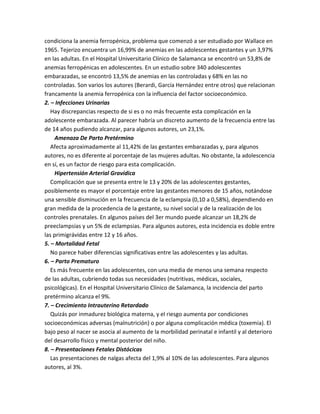 condiciona la anemia ferropénica, problema que comenzó a ser estudiado por Wallace en
1965. Tejerizo encuentra un 16,99% de anemias en las adolescentes gestantes y un 3,97%
en las adultas. En el Hospital Universitario Clínico de Salamanca se encontró un 53,8% de
anemias ferropénicas en adolescentes. En un estudio sobre 340 adolescentes
embarazadas, se encontró 13,5% de anemias en las controladas y 68% en las no
controladas. Son varios los autores (Berardi, García Hernández entre otros) que relacionan
francamente la anemia ferropénica con la influencia del factor socioeconómico.
2. – Infecciones Urinarias
Hay discrepancias respecto de si es o no más frecuente esta complicación en la
adolescente embarazada. Al parecer habría un discreto aumento de la frecuencia entre las
de 14 años pudiendo alcanzar, para algunos autores, un 23,1%.
Amenaza De Parto Pretérmino
Afecta aproximadamente al 11,42% de las gestantes embarazadas y, para algunos
autores, no es diferente al porcentaje de las mujeres adultas. No obstante, la adolescencia
en sí, es un factor de riesgo para esta complicación.
Hipertensión Arterial Gravídica
Complicación que se presenta entre le 13 y 20% de las adolescentes gestantes,
posiblemente es mayor el porcentaje entre las gestantes menores de 15 años, notándose
una sensible disminución en la frecuencia de la eclampsia (0,10 a 0,58%), dependiendo en
gran medida de la procedencia de la gestante, su nivel social y de la realización de los
controles prenatales. En algunos países del 3er mundo puede alcanzar un 18,2% de
preeclampsias y un 5% de eclampsias. Para algunos autores, esta incidencia es doble entre
las primigrávidas entre 12 y 16 años.
5. – Mortalidad Fetal
No parece haber diferencias significativas entre las adolescentes y las adultas.
6. – Parto Prematuro
Es más frecuente en las adolescentes, con una media de menos una semana respecto
de las adultas, cubriendo todas sus necesidades (nutritivas, médicas, sociales,
psicológicas). En el Hospital Universitario Clínico de Salamanca, la incidencia del parto
pretérmino alcanza el 9%.
7. – Crecimiento Intrauterino Retardado
Quizás por inmadurez biológica materna, y el riesgo aumenta por condiciones
socioeconómicas adversas (malnutrición) o por alguna complicación médica (toxemia). El
bajo peso al nacer se asocia al aumento de la morbilidad perinatal e infantil y al deterioro
del desarrollo físico y mental posterior del niño.
8. – Presentaciones Fetales Distócicas
Las presentaciones de nalgas afecta del 1,9% al 10% de las adolescentes. Para algunos
autores, al 3%.
 