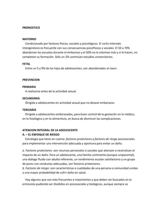 PRONOSTICO
MATERNO
Condicionado por factores físicos, sociales y psicológicos. El corto intervalo
intergenésico es frecuente con sus consecuencias psicofísicas y sociales. El 50 a 70%
abandonan las escuelas durante el embarazo y el 50% no la retoman más y si lo hacen, no
completan su formación. Sólo un 2% continúan estudios universitarios.
FETAL
Entre un 5 y 9% de los hijos de adolescentes, son abandonados al nacer.
PREVENCION
PRIMARIA
A realizarse antes de la actividad sexual.
SECUNDARIA
Dirigida a adolescentes en actividad sexual que no desean embarazos.
TERCIARIA
Dirigida a adolescentes embarazadas, para buen control de la gestación en lo médico,
en lo fisiológico y en lo alimenticio, en busca de disminuir las complicaciones.
ATENCION INTEGRAL DE LA ADOLESCENTE
A. – EL ENFOQUE DE RIESGO
Estrategia que tiene en cuenta: factores protectores y factores de riesgo psicosociales
para implementar una intervención adecuada y oportuna para evitar un daño.
a. Factores protectores: son recursos personales o sociales que atenúan o neutralizan el
impacto de un daño. Para un adolescente, una familia continente (aunque uniparental),
una diálogo fluido con adulto referente, un rendimiento escolar satisfactorio y un grupo
de pares con conductas adecuadas, son factores protectores.
b. Factores de riesgo: son características o cualidades de una persona o comunidad unidas
a una mayor probabilidad de sufrir daño en salud.
Hay algunos que son más frecuentes e importantes y que deben ser buscados en la
entrevista pudiendo ser divididos en psicosociales y biológicos, aunque siempre se
 