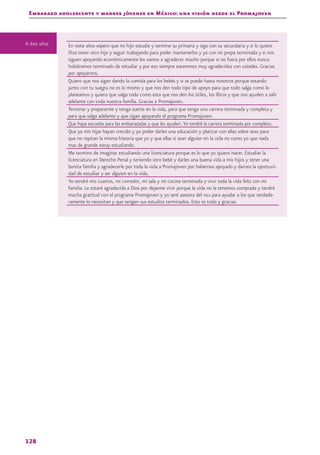 Embarazo adolescente y madres jóvenes en México: una visión desde el Promajoven
128
En siete años espero que mi hijo estudie y termine su primaria y siga con su secundaria y si lo quiere
Dios tener otro hijo y seguir trabajando para poder mantenerlos y ya con mi prepa terminada y si nos
siguen apoyando económicamente les vamos a agradecer mucho porque si no fuera por ellos nunca
hubiéramos terminado de estudiar y por eso siempre estaremos muy agradecidos con ustedes. Gracias
por apoyarnos.
Quiero que nos sigan dando la comida para los bebés y si se puede hasta nosotros porque estando
junto con tu suegra no es lo mismo y que nos den todo tipo de apoyo para que todo salga como lo
planeamos y quiero que salga todo como esta que nos den los útiles, los libros y que nos ayuden a salir
adelante con toda nuestra familia. Gracias a Promajoven.
Terminar y prepararme y tenga suerte en la vida, para que tenga una carrera terminada y completa y
para que salga adelante y que sigan apoyando el programa Promajoven.
Que haya escuelas para las embarazadas y que les ayuden.Yo tendré la carrera terminada por completo.
Que ya mis hijas hayan crecido y yo poder darles una educación y platicar con ellas sobre sexo para
que no repitan la misma historia que yo y que ellas si sean alguien en la vida no como yo que nada
mas de grande estoy estudiando.
Me termino de imaginar estudiando una licenciatura porque es lo que yo quiero hacer. Estudiar la
licenciatura en Derecho Penal y teniendo otro bebé y darles una buena vida a mis hijos y tener una
bonita familia y agradecerle por toda la vida a Promajoven por habernos apoyado y darnos la oportuni-
dad de estudiar y ser alguien en la vida.
Yo tendré mis cuartos, mi corredor, mi sala y mi cocina terminada y vivir toda la vida feliz con mi
familia. Le estaré agradecida a Dios por dejarme vivir porque la vida no la tenemos comprada y tendré
mucha gratitud con el programa Promajoven y yo seré asesora del inea para ayudar a los que verdade-
ramente lo necesitan y que tengan sus estudios terminados. Esto es todo y gracias.
A diez años
 