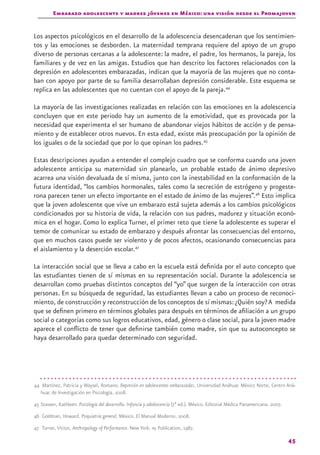Embarazo adolescente y madres jóvenes en México: una visión desde el Promajoven
45
Los aspectos psicológicos en el desarrollo de la adolescencia desencadenan que los sentimien-
tos y las emociones se desborden. La maternidad temprana requiere del apoyo de un grupo
diverso de personas cercanas a la adolescente: la madre, el padre, los hermanos, la pareja, los
familiares y de vez en las amigas. Estudios que han descrito los factores relacionados con la
depresión en adolescentes embarazadas, indican que la mayoría de las mujeres que no conta-
ban con apoyo por parte de su familia desarrollaban depresión considerable. Este esquema se
replica en las adolescentes que no cuentan con el apoyo de la pareja.44
La mayoría de las investigaciones realizadas en relación con las emociones en la adolescencia
concluyen que en este periodo hay un aumento de la emotividad, que es provocada por la
necesidad que experimenta el ser humano de abandonar viejos hábitos de acción y de pensa-
miento y de establecer otros nuevos. En esta edad, existe más preocupación por la opinión de
los iguales o de la sociedad que por lo que opinan los padres.45
Estas descripciones ayudan a entender el complejo cuadro que se conforma cuando una joven
adolescente anticipa su maternidad sin planearlo, un probable estado de ánimo depresivo
acarrea una visión devaluada de sí misma, junto con la inestabilidad en la conformación de la
futura identidad, “los cambios hormonales, tales como la secreción de estrógeno y progeste-
rona parecen tener un efecto importante en el estado de ánimo de las mujeres”.46
Esto implica
que la joven adolescente que vive un embarazo está sujeta además a los cambios psicológicos
condicionados por su historia de vida, la relación con sus padres, madurez y situación econó-
mica en el hogar. Como lo explica Turner, el primer reto que tiene la adolescente es superar el
temor de comunicar su estado de embarazo y después afrontar las consecuencias del entorno,
que en muchos casos puede ser violento y de pocos afectos, ocasionando consecuencias para
el aislamiento y la deserción escolar.47
La interacción social que se lleva a cabo en la escuela está definida por el auto concepto que
las estudiantes tienen de sí mismas en su representación social. Durante la adolescencia se
desarrollan como pruebas distintos conceptos del “yo” que surgen de la interacción con otras
personas. En su búsqueda de seguridad, las estudiantes llevan a cabo un proceso de reconoci-
miento, de construcción y reconstrucción de los conceptos de sí mismas:¿Quién soy?A medida
que se definen primero en términos globales para después en términos de afiliación a un grupo
social o categorías como sus logros educativos, edad, género o clase social, para la joven madre
aparece el conflicto de tener que definirse también como madre, sin que su autoconcepto se
haya desarrollado para quedar determinado con seguridad.
44 Martínez, Patricia y Waysel, Romano. Depresión en adolescentes embarazadas. Universidad Anáhuac México Norte, Centro Aná-
huac de Investigación en Psicología. 2008.
45 Stassen, Kathleen. Psicología del desarrollo. Infancia y adolescencia (7ª ed.). México. Editorial Médica Panamericana. 2007.
46 Goldman, Howard. Psiquiatría general. México. El Manual Moderno. 2008.
47 Turner, Víctor, Anthropology of Performance. New York. paj Publication, 1987.
 