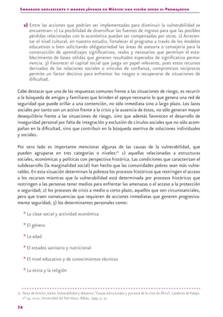 Embarazo adolescente y madres jóvenes en México: una visión desde el Promajoven
74
e) Entre las acciones que podrían ser implementadas para disminuir la vulnerabilidad se
encuentran: 1) La posibilidad de diversificar las fuentes de ingreso para que las posibles
pérdidas relacionadas con lo económico puedan ser compensadas por otras. 2) Acrecen-
tar el nivel cultural, en nuestro estudio, fortalecer el programa a través de los modelos
educativos o bien solicitando obligatoriedad las áreas de asesoría o consejería para la
construcción de aprendizajes significativos, reales y necesarios que permitan el esta-
blecimiento de bases sólidas que generen resultados esperados de significativa perma-
nencia. 3) Favorecer el capital social que juega un papel relevante, pues estos recursos
derivados de las relaciones sociales o vínculos de confianza, compromisos recíprocos
permite un factor decisivo para enfrentar los riesgos o recuperarse de situaciones de
dificultad.
Cabe destacar que una de las respuestas comunes frente a las situaciones de riesgo, es recurrir
a la búsqueda de amigos y familiares que brinden el apoyo necesario lo que genera una red de
seguridad que puede orillar a una contención, no sólo inmediata sino a largo plazo. Los lazos
sociales por tanto son un activo frente a la crisis y la ausencia de éstos, no sólo generan mayor
desequilibrio frente a las situaciones de riesgo, sino que además favorecen el desarrollo de
inseguridad personal por falta de integración y exclusión de círculos sociales que no sólo acom-
pañan en la dificultad, sino que contribuir en la búsqueda asertiva de soluciones individuales
y sociales.
Por otro lado es importante mencionar algunas de las causas de la vulnerabilidad, que
pueden agruparse en tres categorías o niveles:71
1) aquellas relacionadas a estructuras
sociales, económicas y políticas con perspectiva histórica. Las condiciones que caracterizan el
subdesarrollo (la marginalidad social) han hecho que las comunidades pobres sean más vulne-
rables. En esta situación determinan la pobreza los procesos históricos que restringen el acceso
a los recursos mientras que la vulnerabilidad está determinada por procesos históricos que
restringen a las personas tener medios para enfrentar las amenazas o el acceso a la protección
o seguridad; 2) los procesos de crisis a medio o corto plazo, aquellos que son circunstanciales,
pero que traen consecuencias que requieren de acciones inmediatas que generen progresiva-
mente seguridad; 3) los determinantes personales como:
* La clase social y actividad económica
* El género
* La edad
* El estados sanitario y nutricional
* El nivel educativo y de conocimientos técnicos
* La etnia y la religión
71 Pérez de Armiño, Karlos.Vulnerabilidad y desastres.“Causas estructurales y procesos de la crisis de África”, Cuadernos deTrabajo,
nº 24, hegOa, Universidad del País Vasco, Bilbao, 1999, p. 32.
 