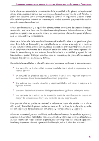 Embarazo adolescente y madres jóvenes en México: una visión desde el Promajoven
83
En la educación secundaria la consideración de la sexualidad y del género es fundamental
debido a los procesos de cambio que experimentan los adolescentes en este nivel. Por ello, es
preciso que se cuente con el apoyo suficiente para clarificar sus inquietudes y recibir orienta-
ción en la búsqueda de información relevante para resolver sus dudas por parte de los adultos
con quienes convive en la escuela.
Educar para la sexualidad y la equidad de género plantea un conjunto de tareas en la escuela
secundaria, como parte de su contribución al desarrollo y bienestar de los adolescentes, a fin de
propiciar perspectiva que les permita encarar los retos que toda relación interpersonal plantea
para ser constructiva y enriquecedora.
Como parte del estudio de la sexualidad humana está la reflexión sobre la perspectiva de géne-
ro; es decir, la forma de concebir y apreciar el hecho de ser hombre y ser mujer en el contexto
de una cultura donde se generan valores, ideas y estereotipos entre sus integrantes. El género
es un componente importante de la educación sexual que refiere, entre otros aspectos a las
ideas, las valoraciones y los sentimientos desarrollados hacia la sexualidad, y a partir del cual
los estudiantes pueden distinguir y analizar cómo los estereotipos de género afectan sus posi-
bilidades de desarrollo, afectividad y disfrute.
El estudio de la sexualidad en la educación secundaria plantea que los alumnos la reconozcan como:
* Una expresión de la afectividad humana vinculada con el ejercicio responsable de la
libertad personal
* Un conjunto de prácticas sociales y culturales diversas que adquieren significados
particulares en diferentes contextos históricos y geográficos
* Una práctica que entraña derechos y responsabilidades, así como el respeto a la
dignidad humana
* Una forma de convivencia humana donde prevalece el trato igualitario y el respeto mutuo
* Una vertiente de la cultura de la prevención donde la identificación de factores de
riesgo y de protección constituye una condición para su mejor disfrute
Para que esta labor sea posible, se consideró la inclusión de temas relacionados con la educa-
ción sexual y la equidad de género en diversos espacios del currículo de la educación secunda-
ria, como es el caso de las asignaturas en Ciencias i y Formación Cívica y Ética I y II.
Asimismo, en otras asignaturas también se pueden abordar los temas de sexualidad y género, y
propiciar el desarrollo de habilidades, nociones, actitudes y valores que permitan a los alumnos
analizar información relacionada con el género, el desarrollo poblacional y la participación de
hombres y mujeres en diversos aspectos de la vida social, cultural, científica y artística.
 