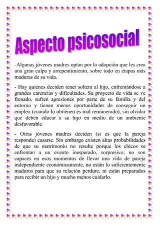-Algunas jóvenes madres optan por la adopción que les crea
una gran culpa y arrepentimiento, sobre todo en etapas más
maduras de su vida.
- Hay quienes deciden tener soltera al hijo, enfrentándose a
grandes carencias y dificultades. Su proyecto de vida se ve
frenado, sufren agresiones por parte de su familia y del
entorno y tienen menos oportunidades de conseguir un
empleo (cuando lo obtienen es mal remunerado), sin olvidar
que deben educar a su hijo en medio de un ambiente
desfavorable.
- Otras jóvenes madres deciden (si es que la pareja
responde) casarse. Sin embargo existen altas probabilidades
de que su matrimonio no resulte porque los chicos se
enfrentan a un evento inesperado, sorpresivo; no son
capaces en esos momentos de llevar una vida de pareja
independiente económicamente, no están lo suficientemente
maduros para que su relación perdure, ni están preparados
para recibir un hijo y mucho menos cuidarlo.
 