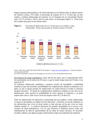 Según encuestas demográficas y de salud realizadas en los últimos años en algunos países
de América Latina y El Caribe, el porcentaje de mujeres de 15 a 19 años que ya eran
madres o estaban embarazadas por primera vez al momento de ser encuestadas fluctuó
entre 12,2 % en Perú y 24,6% -una de cada cuatro- en Nicaragua (figura 1). Estas tasas
han variado muy poco en los últimos años.
Figura 1. Porcentaje de adolescentes de 15 a 19 años que ya son madres o están
embarazadas. Países seleccionados de América Latina y El Caribe.
%
20.6
17.2 16.2 16.2
12.6 11.6 10.3
4.2 4.3 4.3
3.0
2.4
1.9
4.0
0
10
20
30
Nicaragua
(2001)
Honduras
(2005)
República
Dominicana
(2007)
Colombia
(2005)
Bolivia
(2003)
Haití
(2005/06)
Perú
(2004/06)
Madres Embarazadas por 1a. Vez
12.2
14.015.6
20.5
24.6
21.4 20.6
Fuente: ORC Macro, 2008. MEASURE DHS STATcompiler. En http://www.measuredhs.com. Consulta realizada el
2 de septiembre de 2008.
Por efecto de redondeo, la suma de los porcentajes no es exacto en el caso de República Dominicana.
Son factores de riesgo reproductivo: tener más de tres hijos; que el espaciamiento entre
los nacimientos sea de menos de 24 meses; y que la madre tenga menos de 20 años o sea
mayor de 35.
El embarazo adolescente contribuye a mayores niveles de mortalidad y morbilidad
materna ya que está asociado a posibilidades de complicaciones durante el embarazo y el
parto, lo que se agrava porque las adolescentes no suelen buscar ni recibir la atención
prenatal necesaria. El riesgo de complicaciones obstétricas también es más alto en las
adolescentes, entre quienes la probabilidad de morir durante el embarazo y el parto
supera entre cinco y siete veces a la de las mujeres entre 20 y 24 años (2).
Entre las adolescentes sin educación, el porcentaje que son madres o están embarazadas
es mayor al de aquellas con algún nivel de educación. Asimismo, la tasa de embarazo en
las adolescentes que viven en áreas rurales es más alta que en las que viven en zonas
urbanas (cuadro 1). Lo anterior demuestra las grandes inequidades en el acceso a los
recursos de salud reproductiva, a la vez que reconoce el embarazo precoz como una
manifestación de falta de oportunidades de las niñas de menos recursos. Es necesario
recordar, además, que algunos grupos tradicionales exigen una reproducción temprana.
2
 
