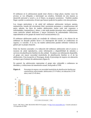El embarazo en la adolescencia puede tener efectos a largo plazo; muchas veces las
jóvenes se ven obligadas a interrumpir sus estudios, limitando de esta manera su
desarrollo personal y social y, en el futuro, su progreso económico. También pueden
llegar a perder su autonomía, al tener que buscar ayuda de los padres o de otras personas.
Los riesgos particulares y de salud del embarazo adolescente incluyen anemia,
malnutrición, retardo del crecimiento fetal, nacimiento prematuro y complicaciones del
parto; además, los hijos de madres adolescentes suelen estar más expuestos a
enfermedades, traumatismos y abuso, y más tarde pueden presentar otras complicaciones
como nutrición infantil deficiente y mayor frecuencia de enfermedades infecciosas,
especialmente en los grupos de menor nivel socioeconómico (2).
El embarazo adolescente puede ser resultado de violencia sexual, y los efectos de un
embarazo no deseado pueden llevar a la interrupción del mismo en condiciones no
seguras, o a suicidio. A su vez, las madres adolescentes pueden enfrentar violencia de
género por su propia situación.
Entre los factores asociados a la reducción del embarazo adolescente está el acceso a
recursos de salud reproductiva, como información y disponibilidad de métodos y
servicios de planificación familiar de alta calidad. En países con información disponible,
el grupo con mayor necesidad insatisfecha de planificación familiar es el de las
adolescentes. Una excepción es Nicaragua, donde el porcentaje de mujeres sin educación
es mayor que el número de adolescentes (figura 4).
En general, las adolescentes representan el grupo más vulnerable a embarazos no
deseados y a infecciones de transmisión sexual, incluyendo el VIH.
Figura 4. Porcentaje de mujeres con necesidad insatisfecha de planificación familiar por
características seleccionadas: adolescentes (15-19 años), sin educación (15-49
años), total (15-49 años).
%
52.4
33.0
28.0
25.8
19.8
16.2 15.4
12.3
23.2
12.2
14.8
38.2
31.3
21.8
11.4
37.5
22.7
16.9
14.6
5.8
8.1
0
15
30
45
60
Haití 2005/06 Bolivia 2003 República
Dominicana
2007
Honduras 2005 Nicaragua 2001 Colombia 2005 Perú 2004/06
15-19 años Sin education Total
Fuente: ORC Macro, 2008. MEASURE DHS STATcompiler. En http://www.measuredhs.com. Consulta realizada el
2 de septiembre de 2008.
4
 