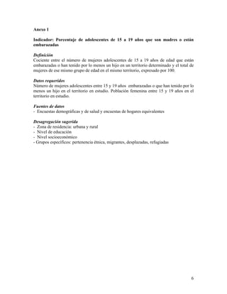 Anexo 1
Indicador: Porcentaje de adolescentes de 15 a 19 años que son madres o están
embarazadas
Definición
Cociente entre el número de mujeres adolescentes de 15 a 19 años de edad que están
embarazadas o han tenido por lo menos un hijo en un territorio determinado y el total de
mujeres de ese mismo grupo de edad en el mismo territorio, expresado por 100.
Datos requeridos
Número de mujeres adolescentes entre 15 y 19 años embarazadas o que han tenido por lo
menos un hijo en el territorio en estudio. Población femenina entre 15 y 19 años en el
territorio en estudio.
Fuentes de datos
- Encuestas demográficas y de salud y encuestas de hogares equivalentes
Desagregación sugerida
- Zona de residencia: urbana y rural
- Nivel de educación
- Nivel socioeconómico
- Grupos específicos: pertenencia étnica, migrantes, desplazadas, refugiadas
6
 
