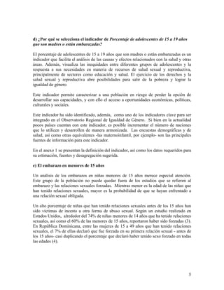 d) ¿Por qué se selecciona el indicador de Porcentaje de adolescentes de 15 a 19 años
que son madres o están embarazadas?
El porcentaje de adolescentes de 15 a 19 años que son madres o están embarazadas es un
indicador que facilita el análisis de las causas y efectos relacionados con la salud y otras
áreas. Además, visualiza las inequidades entre diferentes grupos de adolescentes y la
respuesta a sus necesidades en materia de recursos de salud sexual y reproductiva,
principalmente de sectores como educación y salud. El ejercicio de los derechos y la
salud sexual y reproductiva abre posibilidades para salir de la pobreza y lograr la
igualdad de género.
Este indicador permite caracterizar a una población en riesgo de perder la opción de
desarrollar sus capacidades, y con ello el acceso a oportunidades económicas, políticas,
culturales y sociales.
Este indicador ha sido identificado, además, como uno de los indicadores clave para ser
integrado en el Observatorio Regional de Igualdad de Género. Si bien en la actualidad
pocos países cuentan con este indicador, es posible incrementar el número de naciones
que lo utilicen y desarrollen de manera armonizada. Las encuestas demográficas y de
salud, así como otras equivalentes -las maternoinfantil, por ejemplo- son las principales
fuentes de información para este indicador.
En el anexo 1 se presentan la definición del indicador, así como los datos requeridos para
su estimación, fuentes y desagregación sugerida.
e) El embarazo en menores de 15 años
Un análisis de los embarazos en niñas menores de 15 años merece especial atención.
Este grupo de la población no puede quedar fuera de los estudios que se refieren al
embarazo y las relaciones sexuales forzadas. Mientras menor es la edad de las niñas que
han tenido relaciones sexuales, mayor es la probabilidad de que se hayan enfrentado a
una relación sexual obligada.
Un alto porcentaje de niñas que han tenido relaciones sexuales antes de los 15 años han
sido víctimas de incesto u otra forma de abuso sexual. Según un estudio realizado en
Estados Unidos, alrededor del 74% de niñas menores de 14 años que ha tenido relaciones
sexuales, así como el 60% de las menores de 15 años, reportaron haber sido forzadas (3).
En República Dominicana, entre las mujeres de 15 a 49 años que han tenido relaciones
sexuales, el 7% de ellas declaró que fue forzada en su primera relación sexual - antes de
los 15 años- casi duplicando el porcentaje que declaró haber tenido sexo forzado en todas
las edades (4).
5
 