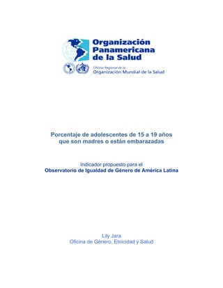 Porcentaje de adolescentes de 15 a 19 años
que son madres o están embarazadas
Indicador propuesto para el
Observatorio de Igualdad de Género de América Latina
Lily Jara
Oficina de Género, Etnicidad y Salud
 