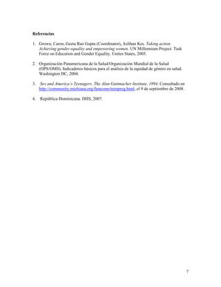 Referencias
1. Grown, Caren, Geeta Rao Gupta (Coordinator), Aslihan Kes. Taking action:
Achieving gender equality and empowering women. UN Millennium Project. Task
Force on Education and Gender Equality. Unites States, 2005.
2. Organización Panamericana de la Salud/Organización Mundial de la Salud
(OPS/OMS). Indicadores básicos para el análisis de la equidad de género en salud.
Washington DC, 2004.
3. Sex and America’s Teenagers. The Alan Guttmacher Institute, 1994. Consultado en
http://community.michiana.org/famconn/teenpreg.html, el 9 de septiembre de 2008.
4. República Dominicana. DHS, 2007.
7
 