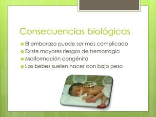 Consecuencias biológicas
El embarazo puede ser mas complicado
Existe mayores riesgos de hemorragia
Malformación congénita
Los bebes suelen nacer con bajo peso